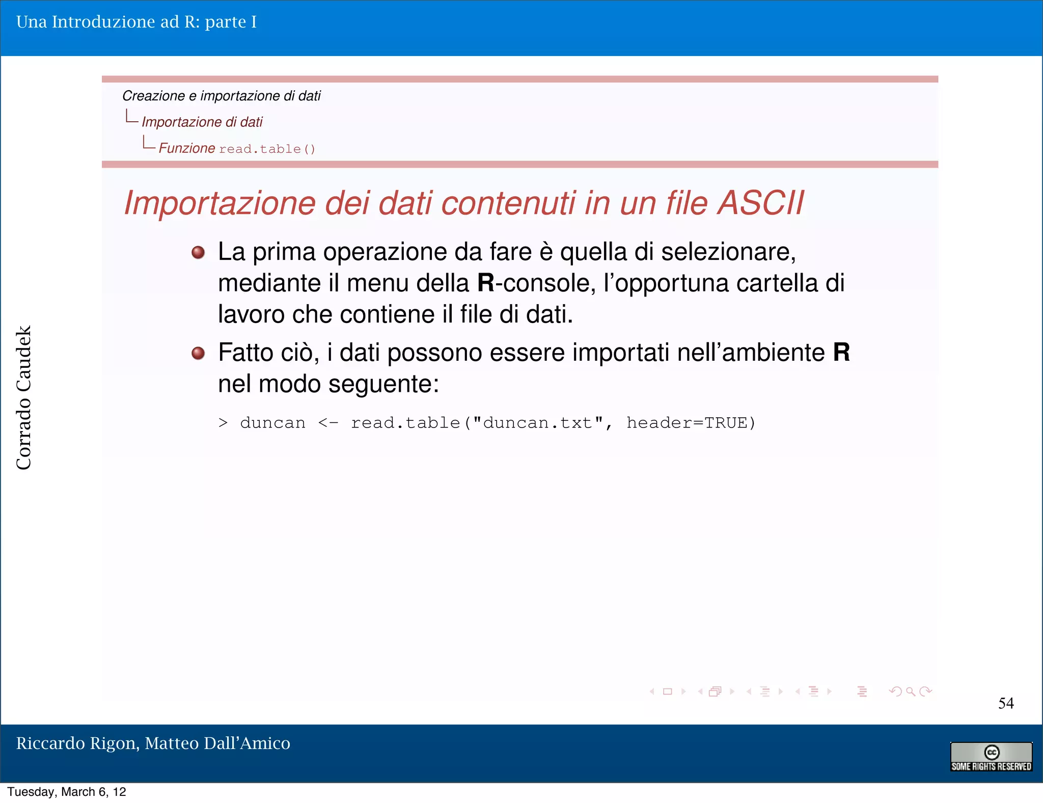 Una Introduzione ad R: parte I



                   Creazione e importazione di dati
                       Importazione di dati
                         Funzione read.table()



                   Importazione dei dati contenuti in un ﬁle ASCII
                                   La prima operazione da fare è quella di selezionare,
                                   mediante il menu della R-console, l’opportuna cartella di
                                   lavoro che contiene il ﬁle di dati.
Corrado Caudek




                                   Fatto ciò, i dati possono essere importati nell’ambiente R
                                   nel modo seguente:
                                   > duncan <- read.table("duncan.txt", header=TRUE)




                                                                                                54

  Riccardo Rigon, Matteo Dall’Amico

Tuesday, March 6, 12
 