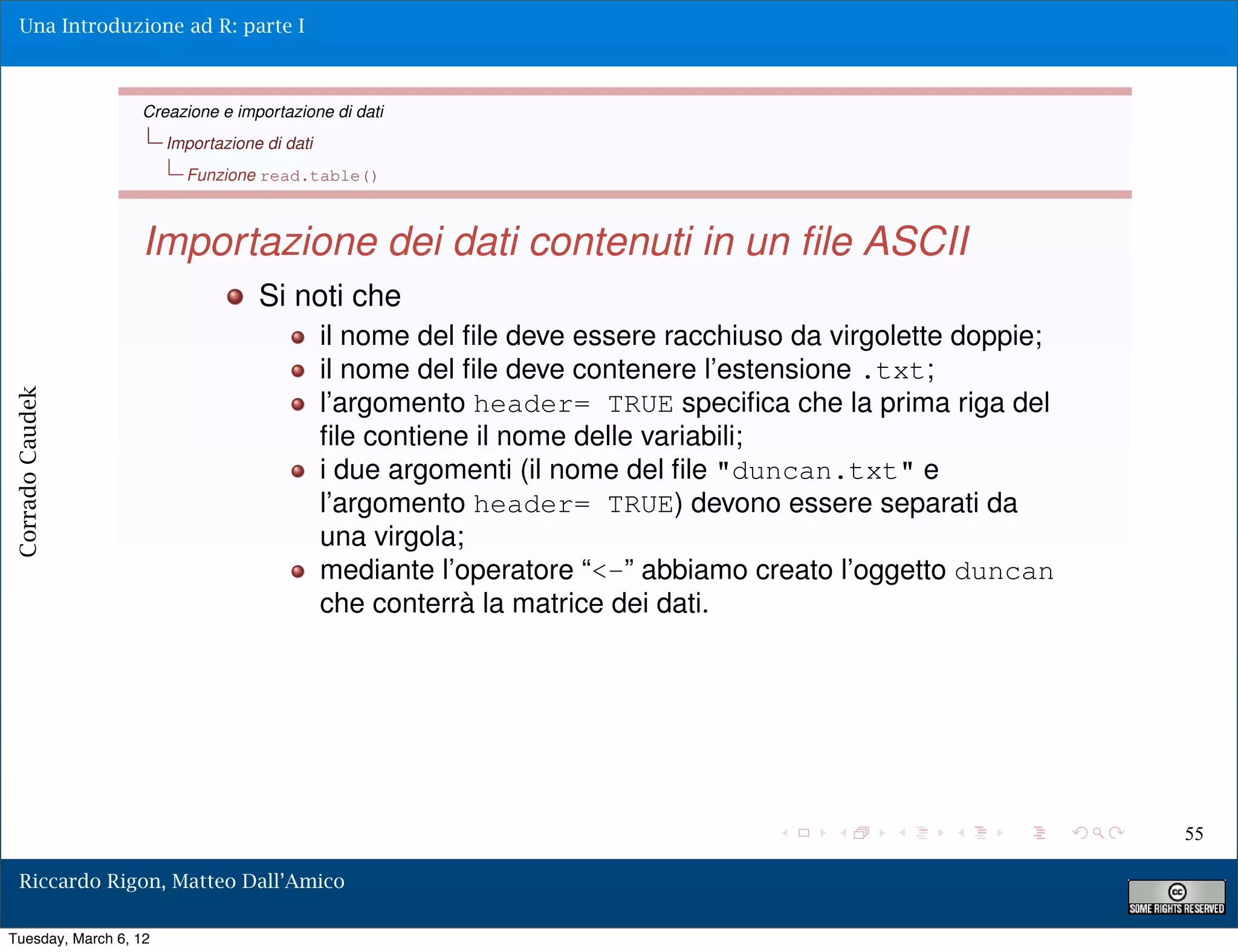 Una Introduzione ad R: parte I



                  Creazione e importazione di dati
                       Importazione di dati
                         Funzione read.table()



                  Importazione dei dati contenuti in un ﬁle ASCII
                                   Si noti che
                                              il nome del ﬁle deve essere racchiuso da virgolette doppie;
                                              il nome del ﬁle deve contenere l’estensione .txt;
                                              l’argomento header= TRUE speciﬁca che la prima riga del
Corrado Caudek




                                              ﬁle contiene il nome delle variabili;
                                              i due argomenti (il nome del ﬁle "duncan.txt" e
                                              l’argomento header= TRUE) devono essere separati da
                                              una virgola;
                                              mediante l’operatore “<-” abbiamo creato l’oggetto duncan
                                              che conterrà la matrice dei dati.




                                                                                                            55

  Riccardo Rigon, Matteo Dall’Amico

Tuesday, March 6, 12
 