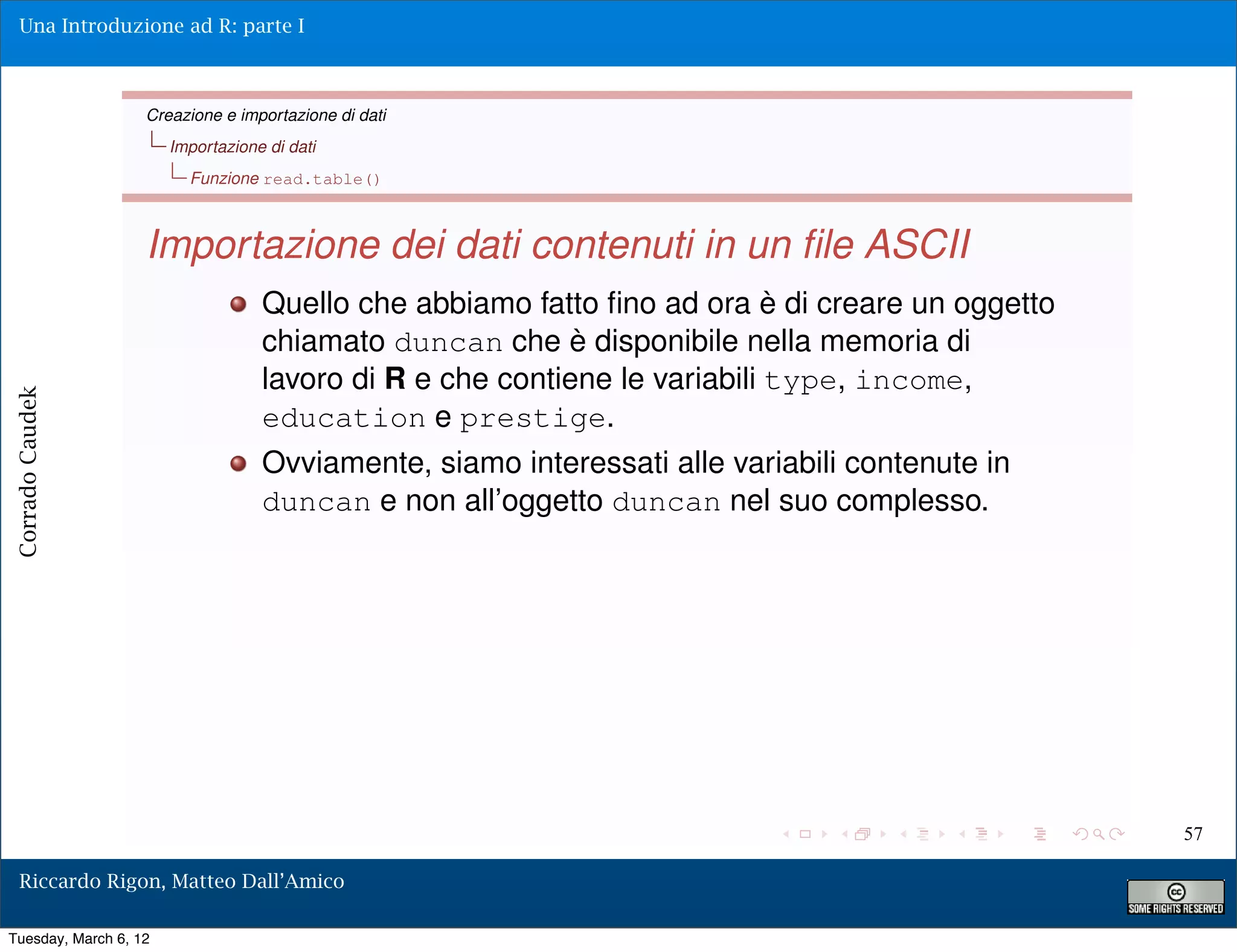 Una Introduzione ad R: parte I



                   Creazione e importazione di dati
                       Importazione di dati
                         Funzione read.table()



                   Importazione dei dati contenuti in un ﬁle ASCII
                                   Quello che abbiamo fatto ﬁno ad ora è di creare un oggetto
                                   chiamato duncan che è disponibile nella memoria di
                                   lavoro di R e che contiene le variabili type, income,
Corrado Caudek




                                   education e prestige.
                                   Ovviamente, siamo interessati alle variabili contenute in
                                   duncan e non all’oggetto duncan nel suo complesso.




                                                                                                57

  Riccardo Rigon, Matteo Dall’Amico

Tuesday, March 6, 12
 
