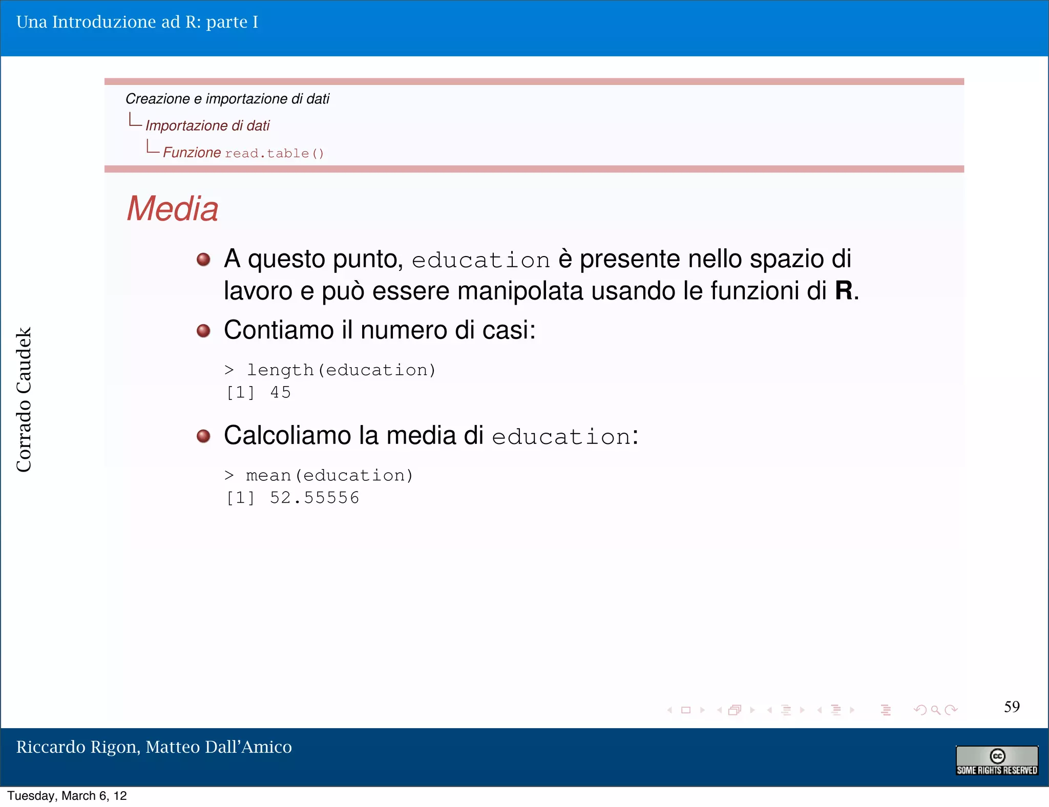 Una Introduzione ad R: parte I



                   Creazione e importazione di dati
                       Importazione di dati
                         Funzione read.table()



                   Media
                                   A questo punto, education è presente nello spazio di
                                   lavoro e può essere manipolata usando le funzioni di R.
                                   Contiamo il numero di casi:
Corrado Caudek




                                   > length(education)
                                   [1] 45

                                   Calcoliamo la media di education:
                                   > mean(education)
                                   [1] 52.55556




                                                                                             59

  Riccardo Rigon, Matteo Dall’Amico

Tuesday, March 6, 12
 