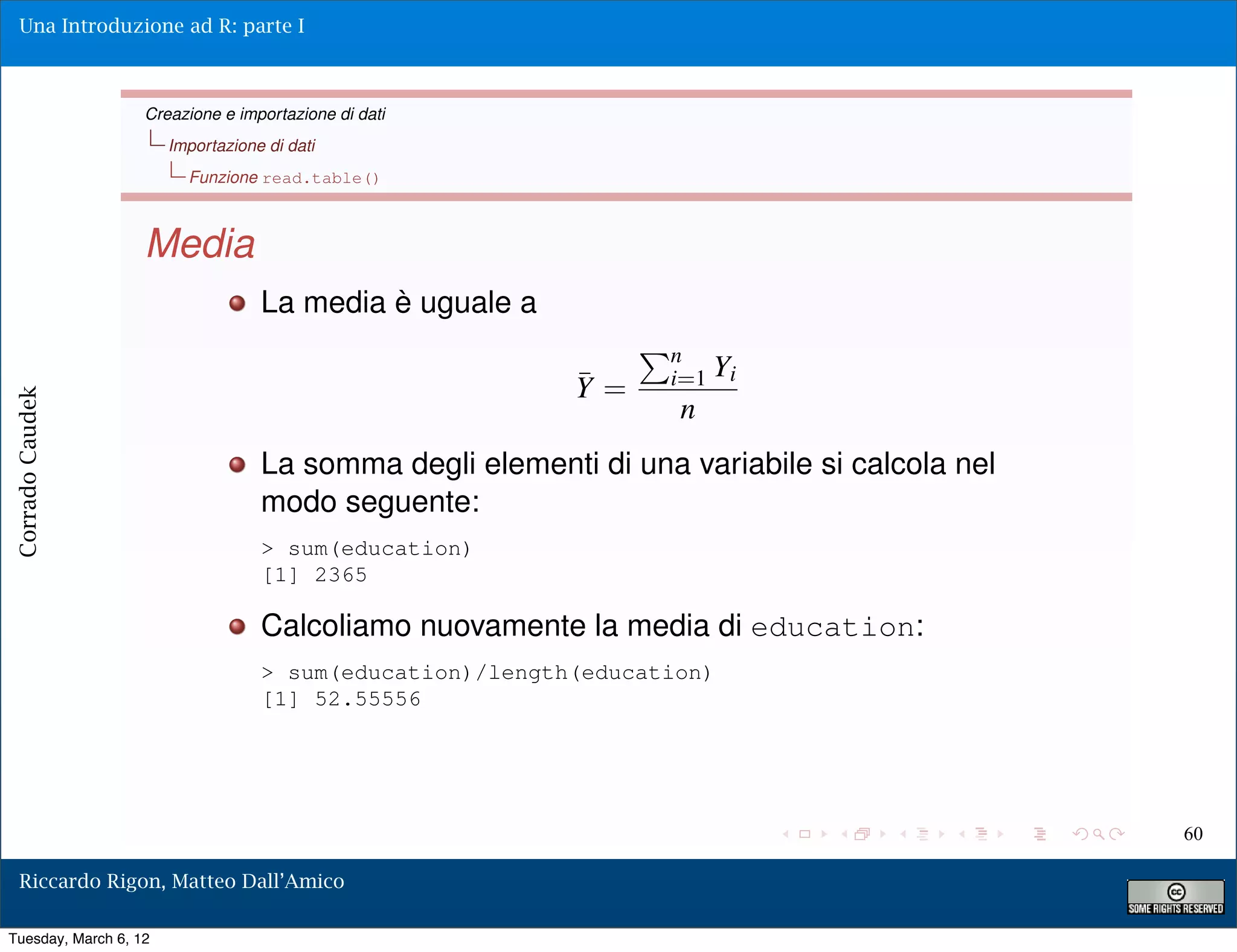 Una Introduzione ad R: parte I



                   Creazione e importazione di dati
                       Importazione di dati
                         Funzione read.table()



                   Media
                                   La media è uguale a
                                                                 n
                                                          ¯      i=1 Yi
                                                          Y=
Corrado Caudek




                                                                  n
                                   La somma degli elementi di una variabile si calcola nel
                                   modo seguente:
                                   > sum(education)
                                   [1] 2365

                                   Calcoliamo nuovamente la media di education:
                                   > sum(education)/length(education)
                                   [1] 52.55556




                                                                                             60

  Riccardo Rigon, Matteo Dall’Amico

Tuesday, March 6, 12
 