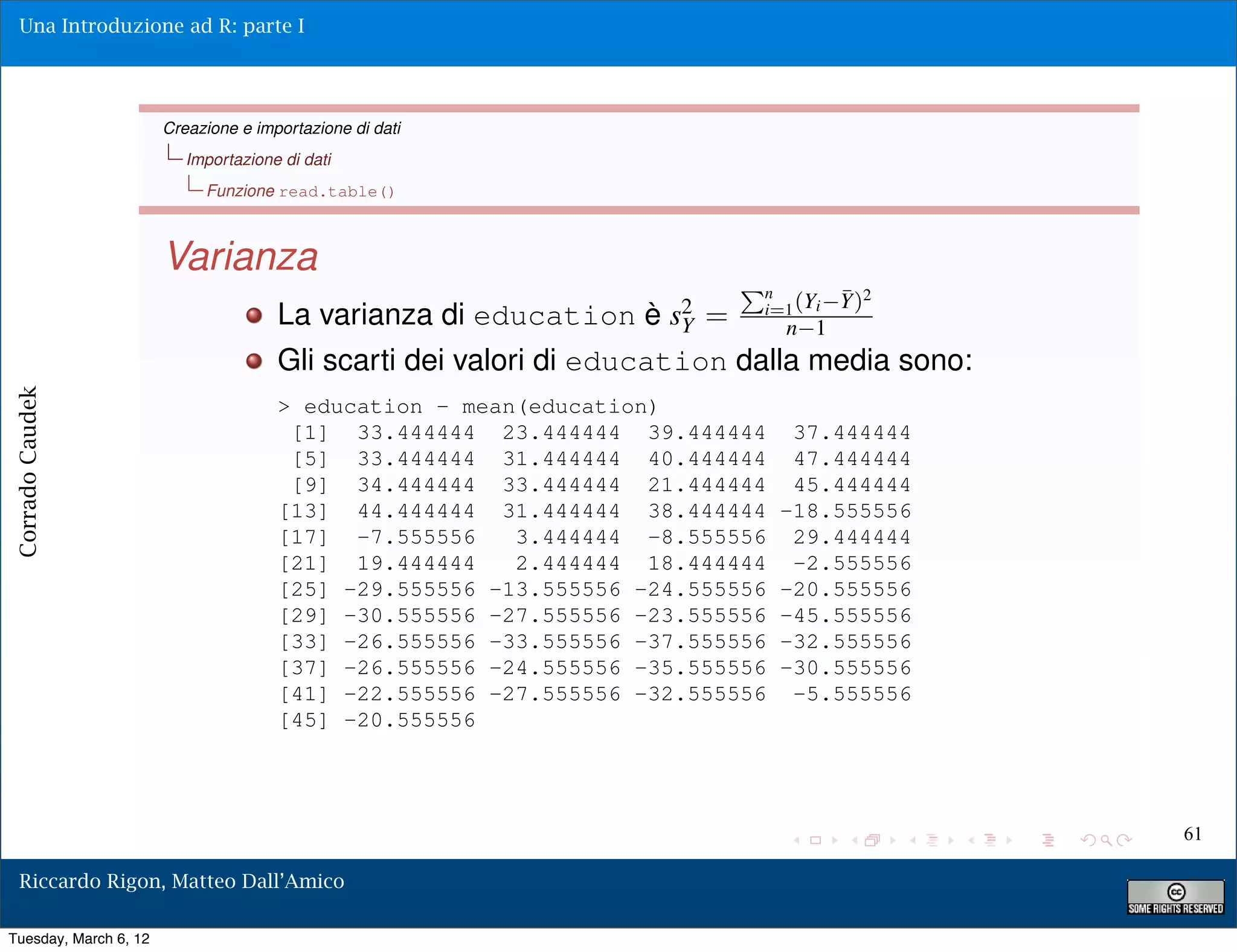Una Introduzione ad R: parte I




                       Creazione e importazione di dati
                          Importazione di dati
                            Funzione read.table()



                       Varianza
                                                                            Pn
                                                                             i=1 (Yi   Y)2
                                                                                       ¯
                                      La varianza di education è   s2
                                                                    Y   =        n 1
                                      Gli scarti dei valori di education dalla media sono:
Corrado Caudek




                                      > education - mean(education)
                                       [1] 33.444444 23.444444 39.444444          37.444444
                                       [5] 33.444444 31.444444 40.444444          47.444444
                                       [9] 34.444444 33.444444 21.444444          45.444444
                                      [13] 44.444444 31.444444 38.444444         -18.555556
                                      [17] -7.555556    3.444444 -8.555556        29.444444
                                      [21] 19.444444    2.444444 18.444444        -2.555556
                                      [25] -29.555556 -13.555556 -24.555556      -20.555556
                                      [29] -30.555556 -27.555556 -23.555556      -45.555556
                                      [33] -26.555556 -33.555556 -37.555556      -32.555556
                                      [37] -26.555556 -24.555556 -35.555556      -30.555556
                                      [41] -22.555556 -27.555556 -32.555556       -5.555556
                                      [45] -20.555556




                                                                                              61

  Riccardo Rigon, Matteo Dall’Amico

Tuesday, March 6, 12
 