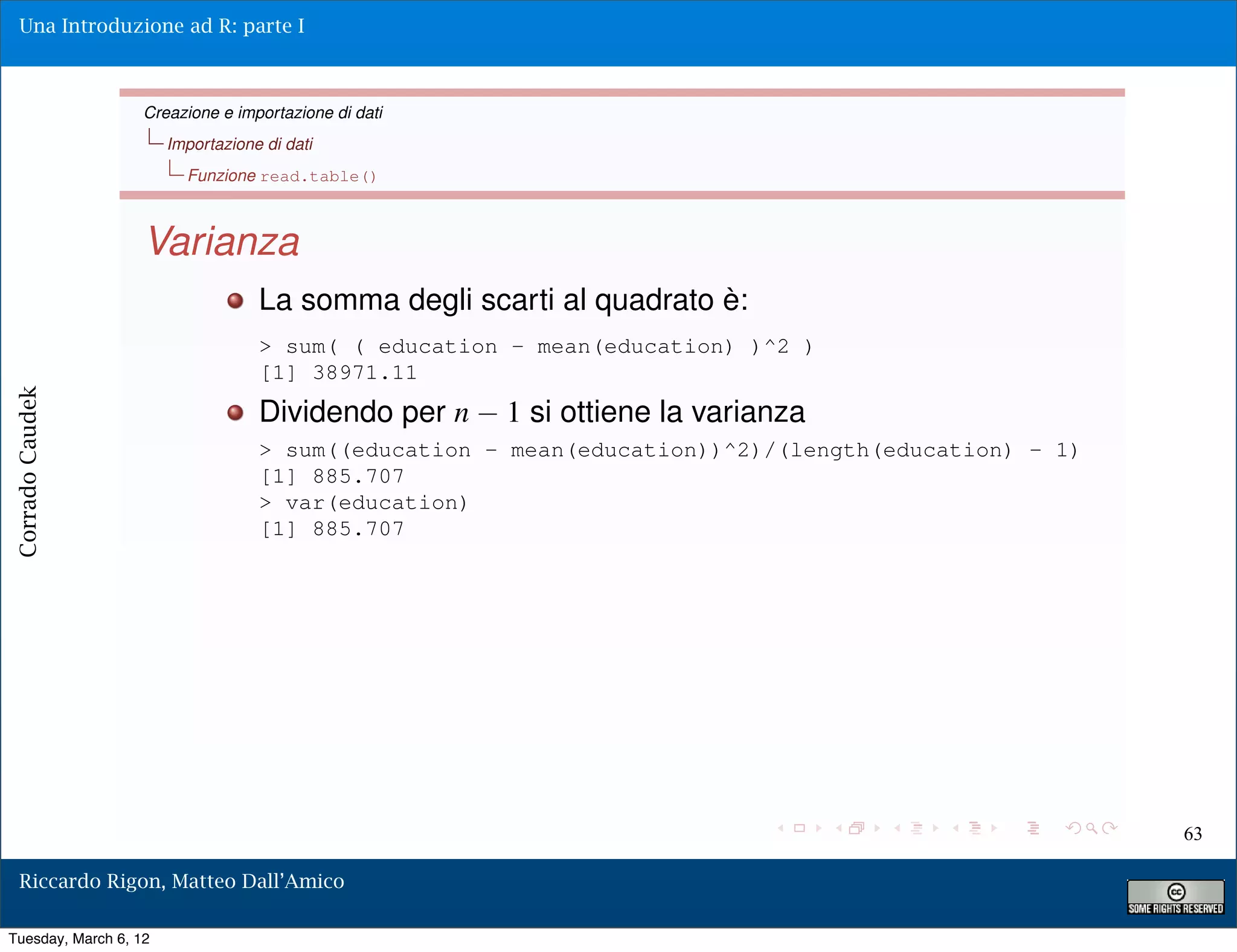 Una Introduzione ad R: parte I



                   Creazione e importazione di dati
                       Importazione di dati
                         Funzione read.table()



                   Varianza
                                   La somma degli scarti al quadrato è:
                                   > sum( ( education - mean(education) )^2 )
                                   [1] 38971.11
Corrado Caudek




                                   Dividendo per n    1 si ottiene la varianza
                                   > sum((education - mean(education))^2)/(length(education) - 1)
                                   [1] 885.707
                                   > var(education)
                                   [1] 885.707




                                                                                                    63

  Riccardo Rigon, Matteo Dall’Amico

Tuesday, March 6, 12
 