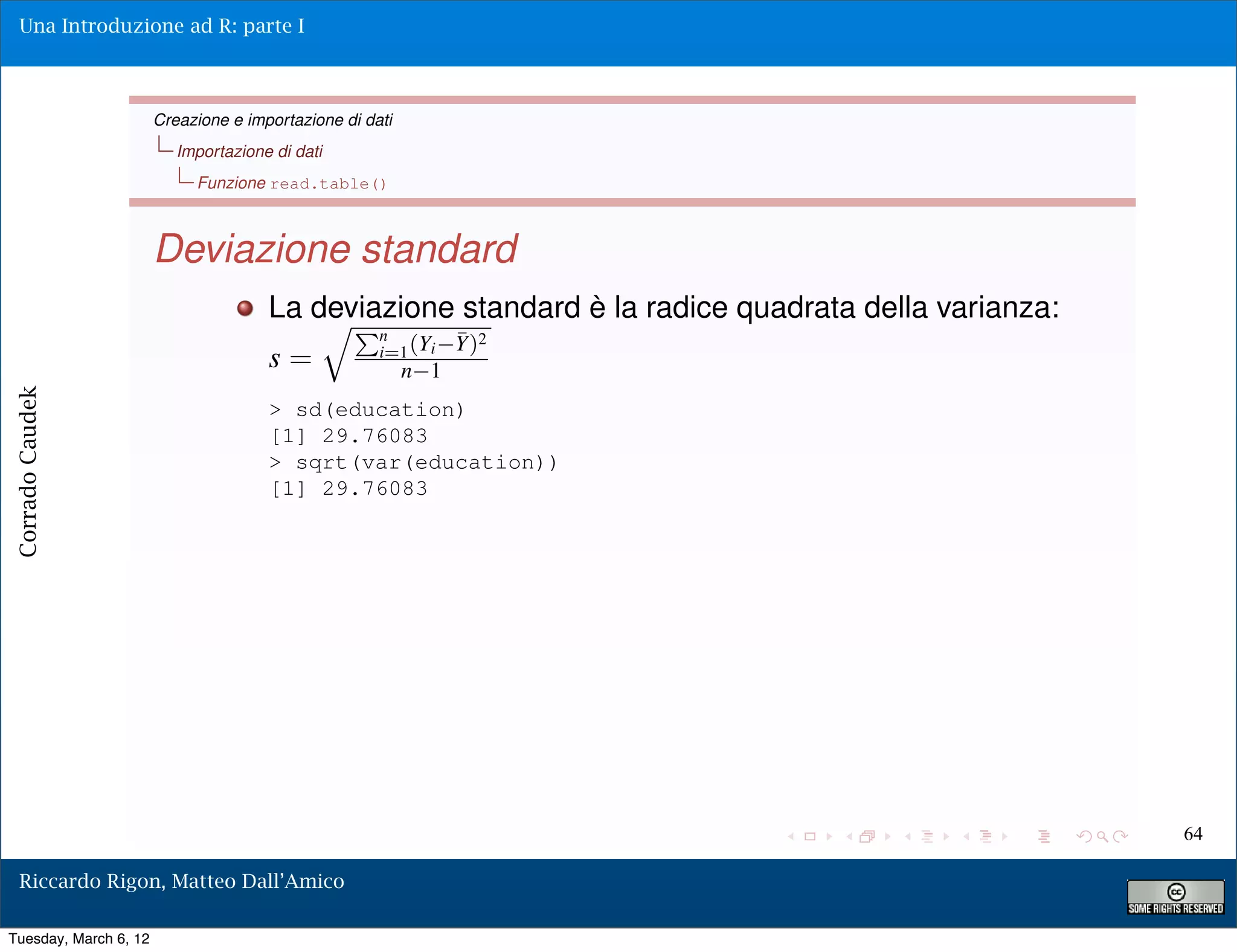 Una Introduzione ad R: parte I



                       Creazione e importazione di dati
                          Importazione di dati
                            Funzione read.table()



                       Deviazione standard
                                      La deviazione standard è la radice quadrata della varianza:
                                                  Pn
                                                     i=1 (Yi    Y)2
                                                                ¯
                                      s=                  n 1
Corrado Caudek




                                      > sd(education)
                                      [1] 29.76083
                                      > sqrt(var(education))
                                      [1] 29.76083




                                                                                                    64

  Riccardo Rigon, Matteo Dall’Amico

Tuesday, March 6, 12
 