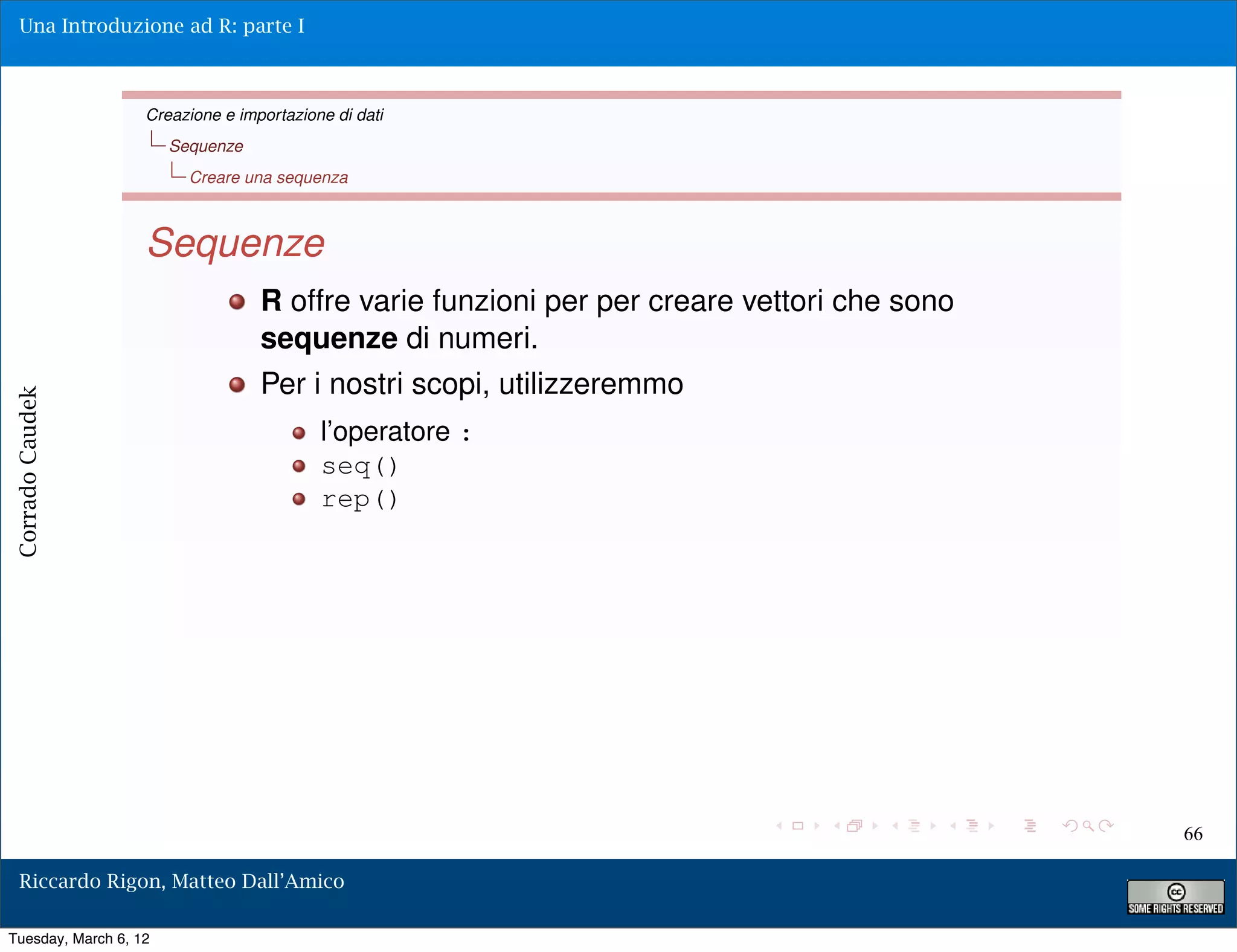Una Introduzione ad R: parte I



                   Creazione e importazione di dati
                       Sequenze
                         Creare una sequenza



                   Sequenze
                                  R offre varie funzioni per per creare vettori che sono
                                  sequenze di numeri.
                                  Per i nostri scopi, utilizzeremmo
Corrado Caudek




                                          l’operatore :
                                          seq()
                                          rep()




                                                                                           66

  Riccardo Rigon, Matteo Dall’Amico

Tuesday, March 6, 12
 