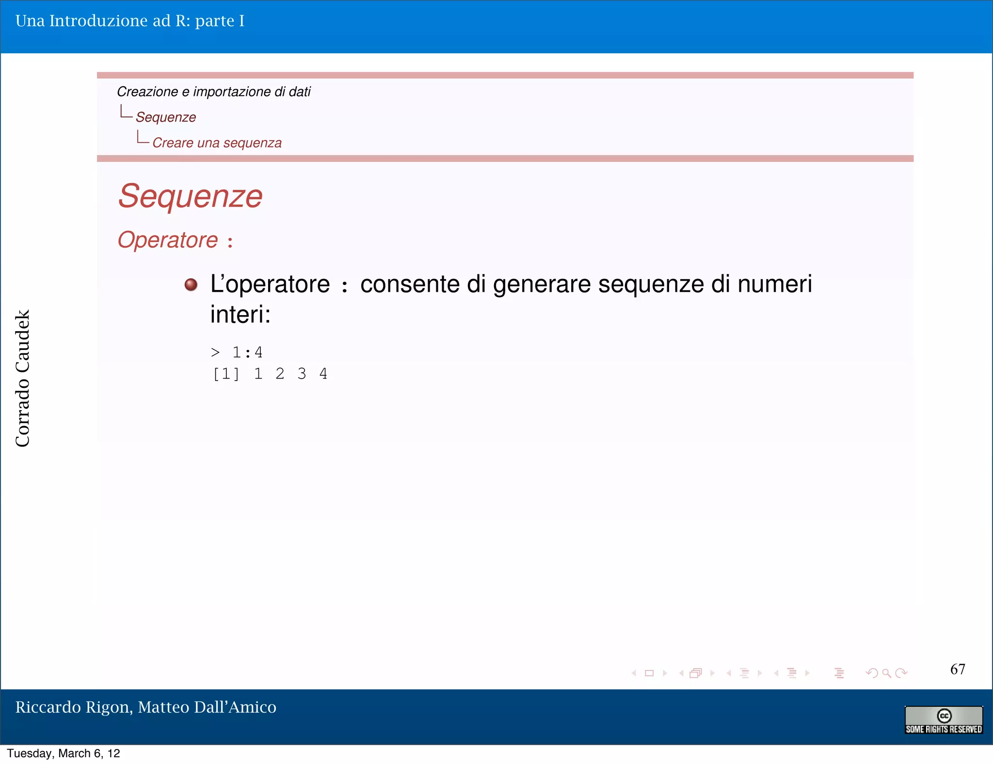 Una Introduzione ad R: parte I



                   Creazione e importazione di dati
                       Sequenze
                         Creare una sequenza



                   Sequenze
                   Operatore :
                                  L’operatore : consente di generare sequenze di numeri
                                  interi:
Corrado Caudek




                                  > 1:4
                                  [1] 1 2 3 4




                                                                                          67

  Riccardo Rigon, Matteo Dall’Amico

Tuesday, March 6, 12
 