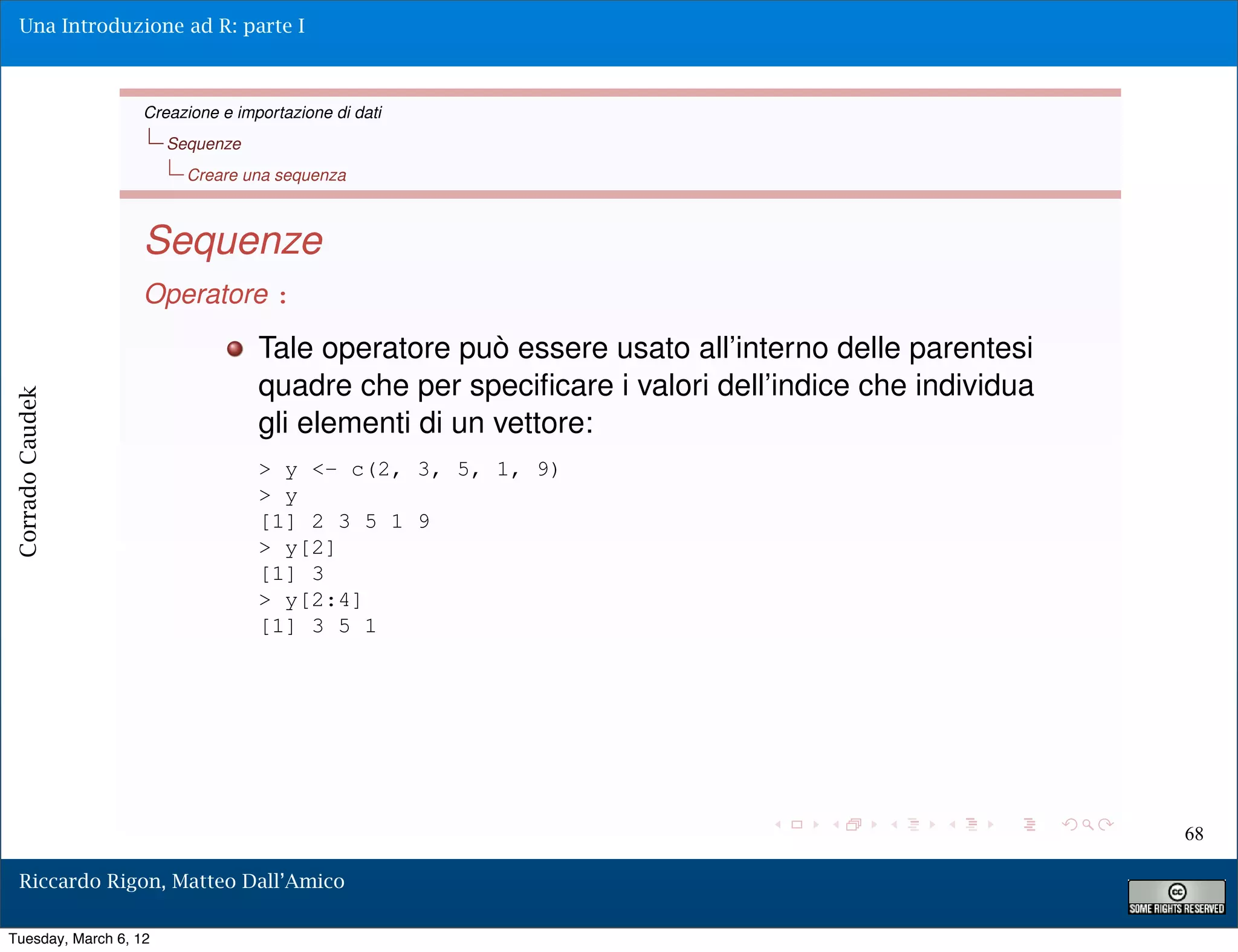 Una Introduzione ad R: parte I



                   Creazione e importazione di dati
                       Sequenze
                         Creare una sequenza



                   Sequenze
                   Operatore :
                                  Tale operatore può essere usato all’interno delle parentesi
                                  quadre che per speciﬁcare i valori dell’indice che individua
Corrado Caudek




                                  gli elementi di un vettore:
                                  > y <- c(2, 3, 5, 1, 9)
                                  > y
                                  [1] 2 3 5 1 9
                                  > y[2]
                                  [1] 3
                                  > y[2:4]
                                  [1] 3 5 1




                                                                                                 68

  Riccardo Rigon, Matteo Dall’Amico

Tuesday, March 6, 12
 
