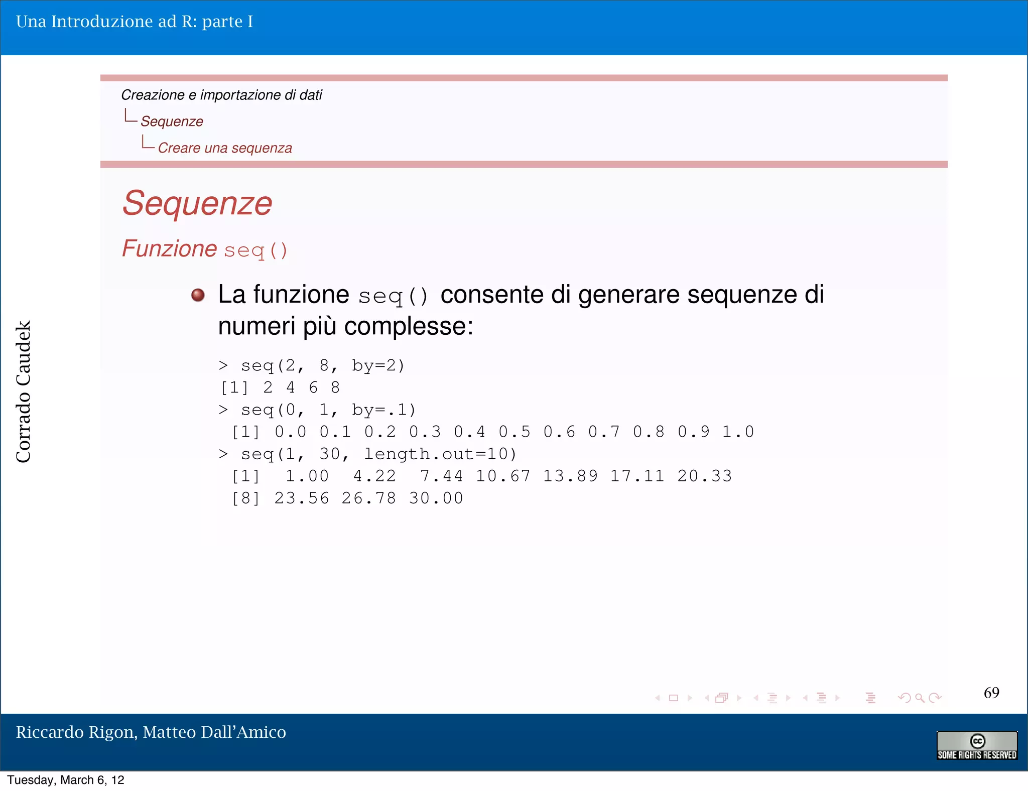 Una Introduzione ad R: parte I



                   Creazione e importazione di dati
                       Sequenze
                         Creare una sequenza



                   Sequenze
                   Funzione seq()
                                  La funzione seq() consente di generare sequenze di
                                  numeri più complesse:
Corrado Caudek




                                  > seq(2, 8, by=2)
                                  [1] 2 4 6 8
                                  > seq(0, 1, by=.1)
                                   [1] 0.0 0.1 0.2 0.3 0.4 0.5 0.6 0.7 0.8 0.9 1.0
                                  > seq(1, 30, length.out=10)
                                   [1] 1.00 4.22 7.44 10.67 13.89 17.11 20.33
                                   [8] 23.56 26.78 30.00




                                                                                       69

  Riccardo Rigon, Matteo Dall’Amico

Tuesday, March 6, 12
 