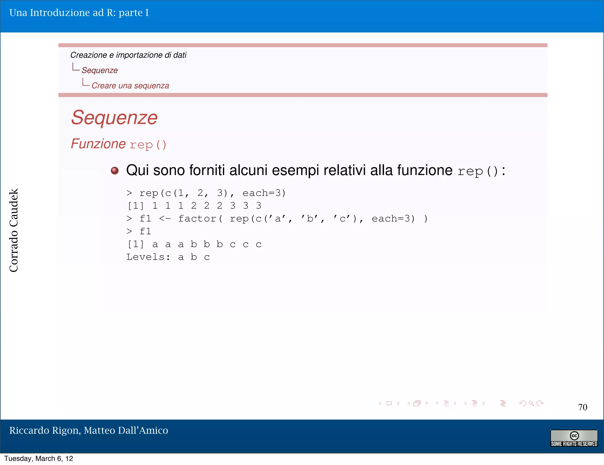 Una Introduzione ad R: parte I



                   Creazione e importazione di dati
                       Sequenze
                         Creare una sequenza



                   Sequenze
                   Funzione rep()
                                  Qui sono forniti alcuni esempi relativi alla funzione rep():
                                  > rep(c(1, 2, 3), each=3)
Corrado Caudek




                                  [1] 1 1 1 2 2 2 3 3 3
                                  > f1 <- factor( rep(c(’a’, ’b’, ’c’), each=3) )
                                  > f1
                                  [1] a a a b b b c c c
                                  Levels: a b c




                                                                                                 70

  Riccardo Rigon, Matteo Dall’Amico

Tuesday, March 6, 12
 