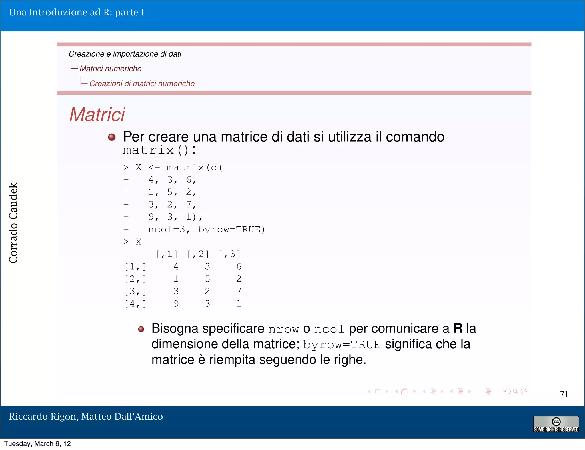 Una Introduzione ad R: parte I



                   Creazione e importazione di dati
                       Matrici numeriche
                         Creazioni di matrici numeriche



                   Matrici
                                  Per creare una matrice di dati si utilizza il comando
                                  matrix():
                                  > X <- matrix(c(
                                  +    4, 3, 6,
Corrado Caudek




                                  +    1, 5, 2,
                                  +    3, 2, 7,
                                  +    9, 3, 1),
                                  +    ncol=3, byrow=TRUE)
                                  > X
                                        [,1] [,2] [,3]
                                  [1,]     4     3   6
                                  [2,]     1     5   2
                                  [3,]     3     2   7
                                  [4,]     9     3   1

                                           Bisogna speciﬁcare nrow o ncol per comunicare a R la
                                           dimensione della matrice; byrow=TRUE signiﬁca che la
                                           matrice è riempita seguendo le righe.

                                                                                                  71

  Riccardo Rigon, Matteo Dall’Amico

Tuesday, March 6, 12
 
