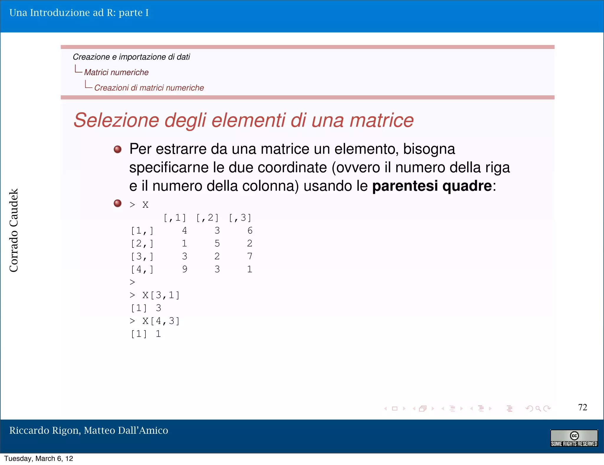 Una Introduzione ad R: parte I



                   Creazione e importazione di dati
                       Matrici numeriche
                         Creazioni di matrici numeriche



                   Selezione degli elementi di una matrice
                                  Per estrarre da una matrice un elemento, bisogna
                                  speciﬁcarne le due coordinate (ovvero il numero della riga
                                  e il numero della colonna) usando le parentesi quadre:
Corrado Caudek




                                  > X
                                           [,1] [,2] [,3]
                                  [1,]        4    3    6
                                  [2,]        1    5    2
                                  [3,]        3    2    7
                                  [4,]        9    3    1
                                  >
                                  > X[3,1]
                                  [1] 3
                                  > X[4,3]
                                  [1] 1




                                                                                               72

  Riccardo Rigon, Matteo Dall’Amico

Tuesday, March 6, 12
 