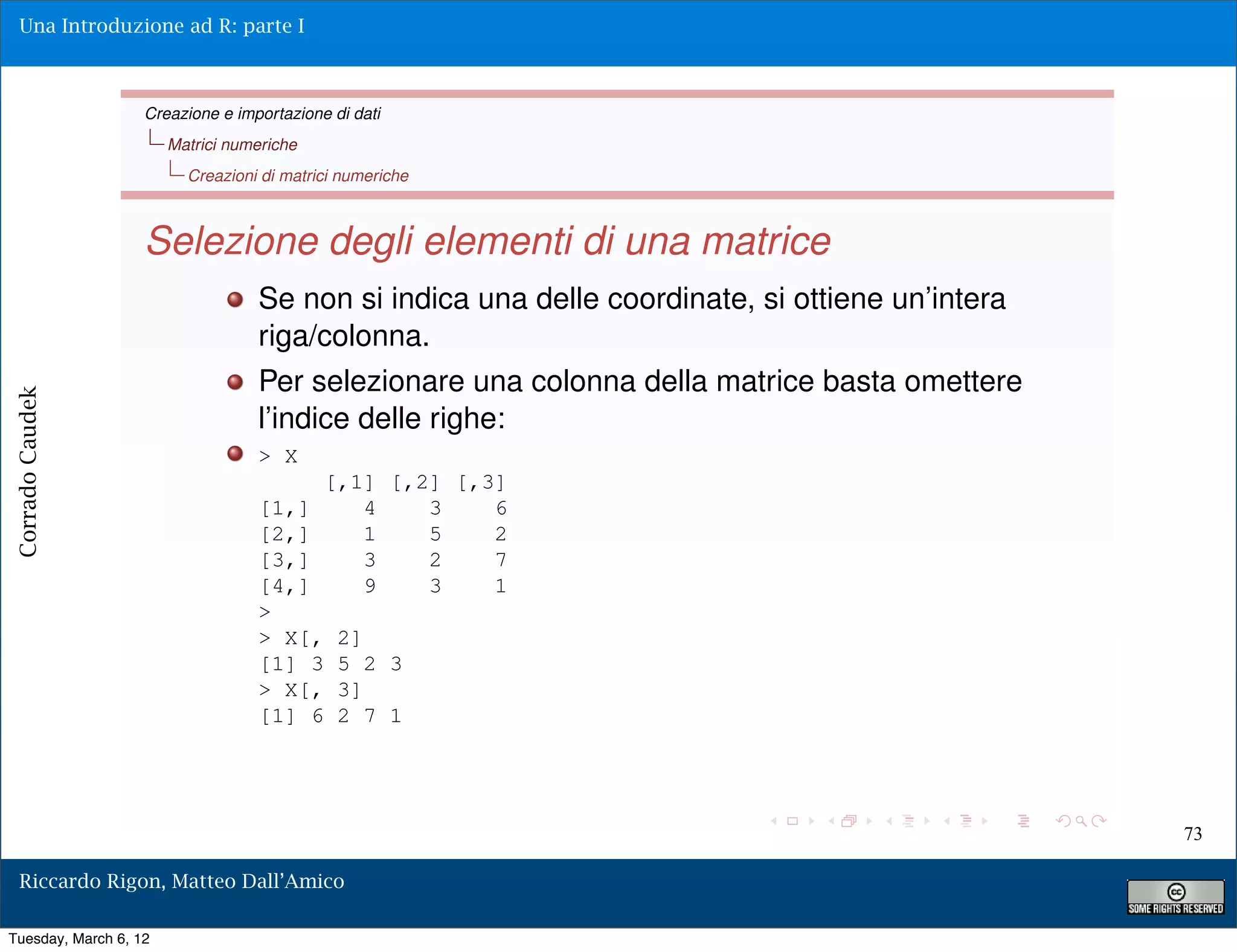 Una Introduzione ad R: parte I



                   Creazione e importazione di dati
                       Matrici numeriche
                         Creazioni di matrici numeriche



                   Selezione degli elementi di una matrice
                                  Se non si indica una delle coordinate, si ottiene un’intera
                                  riga/colonna.
                                  Per selezionare una colonna della matrice basta omettere
Corrado Caudek




                                  l’indice delle righe:
                                  > X
                                           [,1] [,2] [,3]
                                  [1,]        4    3    6
                                  [2,]        1    5    2
                                  [3,]        3    2    7
                                  [4,]        9    3    1
                                  >
                                  > X[,      2]
                                  [1] 3      5 2 3
                                  > X[,      3]
                                  [1] 6      2 7 1




                                                                                                73

  Riccardo Rigon, Matteo Dall’Amico

Tuesday, March 6, 12
 