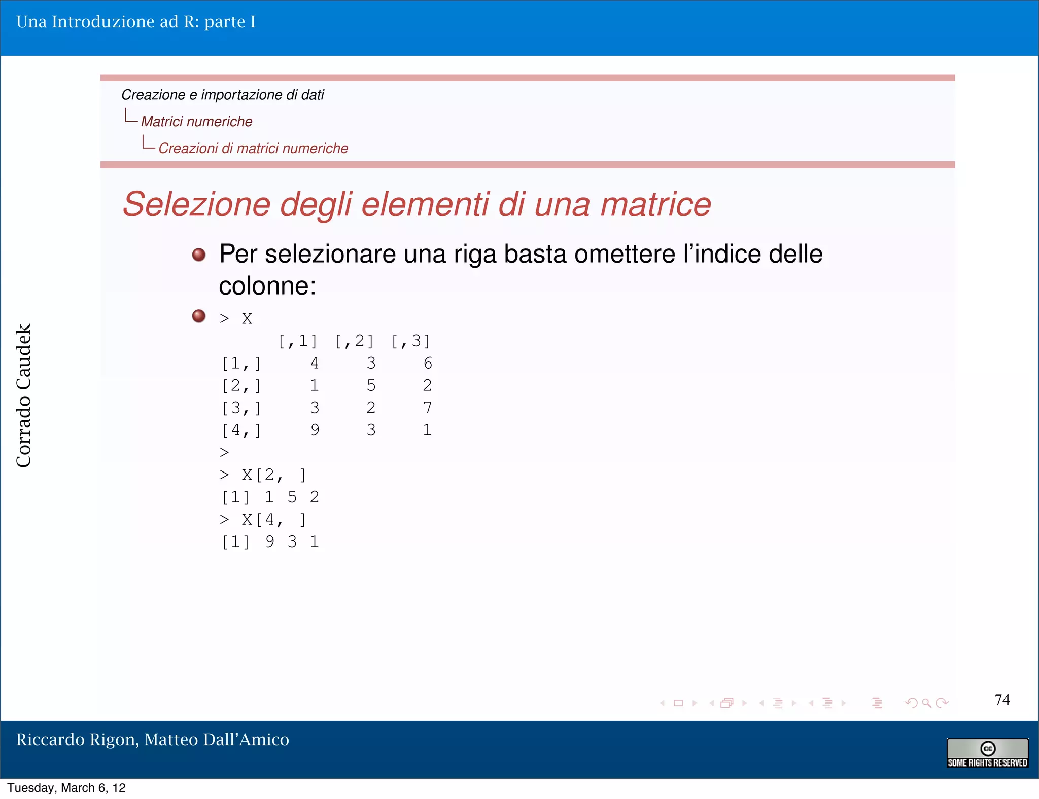 Una Introduzione ad R: parte I



                   Creazione e importazione di dati
                       Matrici numeriche
                         Creazioni di matrici numeriche



                   Selezione degli elementi di una matrice
                                  Per selezionare una riga basta omettere l’indice delle
                                  colonne:
                                  > X
Corrado Caudek




                                           [,1] [,2] [,3]
                                  [1,]        4    3    6
                                  [2,]        1    5    2
                                  [3,]        3    2    7
                                  [4,]        9    3    1
                                  >
                                  > X[2, ]
                                  [1] 1 5 2
                                  > X[4, ]
                                  [1] 9 3 1




                                                                                           74

  Riccardo Rigon, Matteo Dall’Amico

Tuesday, March 6, 12
 