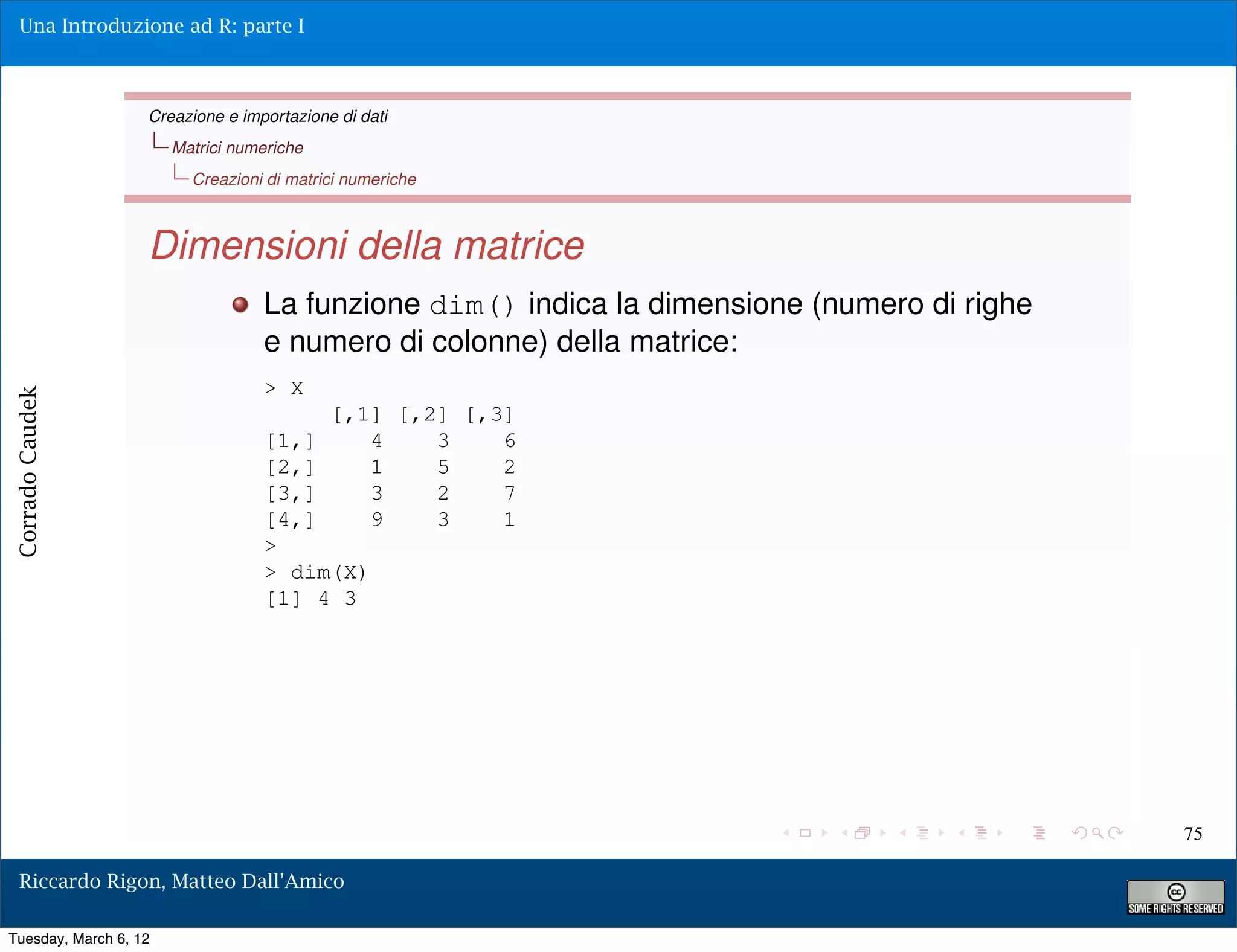 Una Introduzione ad R: parte I



                   Creazione e importazione di dati
                       Matrici numeriche
                         Creazioni di matrici numeriche



                   Dimensioni della matrice
                                  La funzione dim() indica la dimensione (numero di righe
                                  e numero di colonne) della matrice:
                                  > X
Corrado Caudek




                                           [,1] [,2] [,3]
                                  [1,]        4    3    6
                                  [2,]        1    5    2
                                  [3,]        3    2    7
                                  [4,]        9    3    1
                                  >
                                  > dim(X)
                                  [1] 4 3




                                                                                            75

  Riccardo Rigon, Matteo Dall’Amico

Tuesday, March 6, 12
 