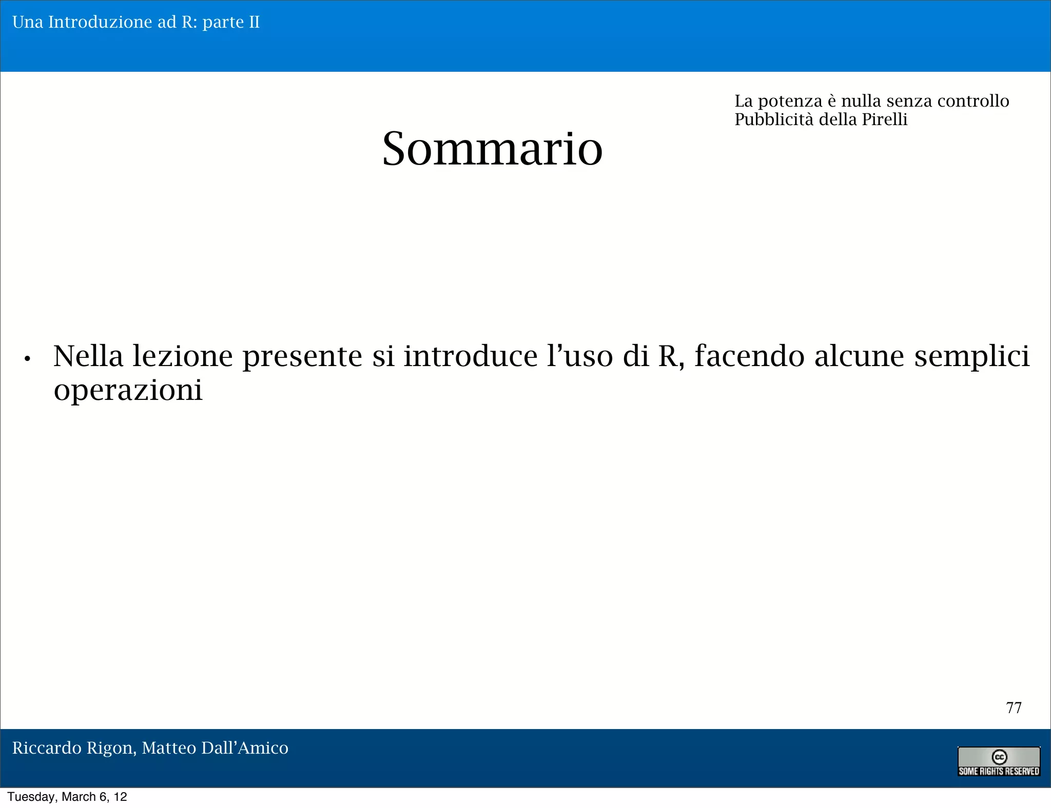 Una Introduzione ad R: parte II



                                                    La potenza è nulla senza controllo
                                                    Pubblicità della Pirelli

                                    Sommario



 • Nella lezione presente si introduce l’uso di R, facendo alcune semplici
       operazioni




                                                                                     77

Riccardo Rigon, Matteo Dall’Amico

Tuesday, March 6, 12
 