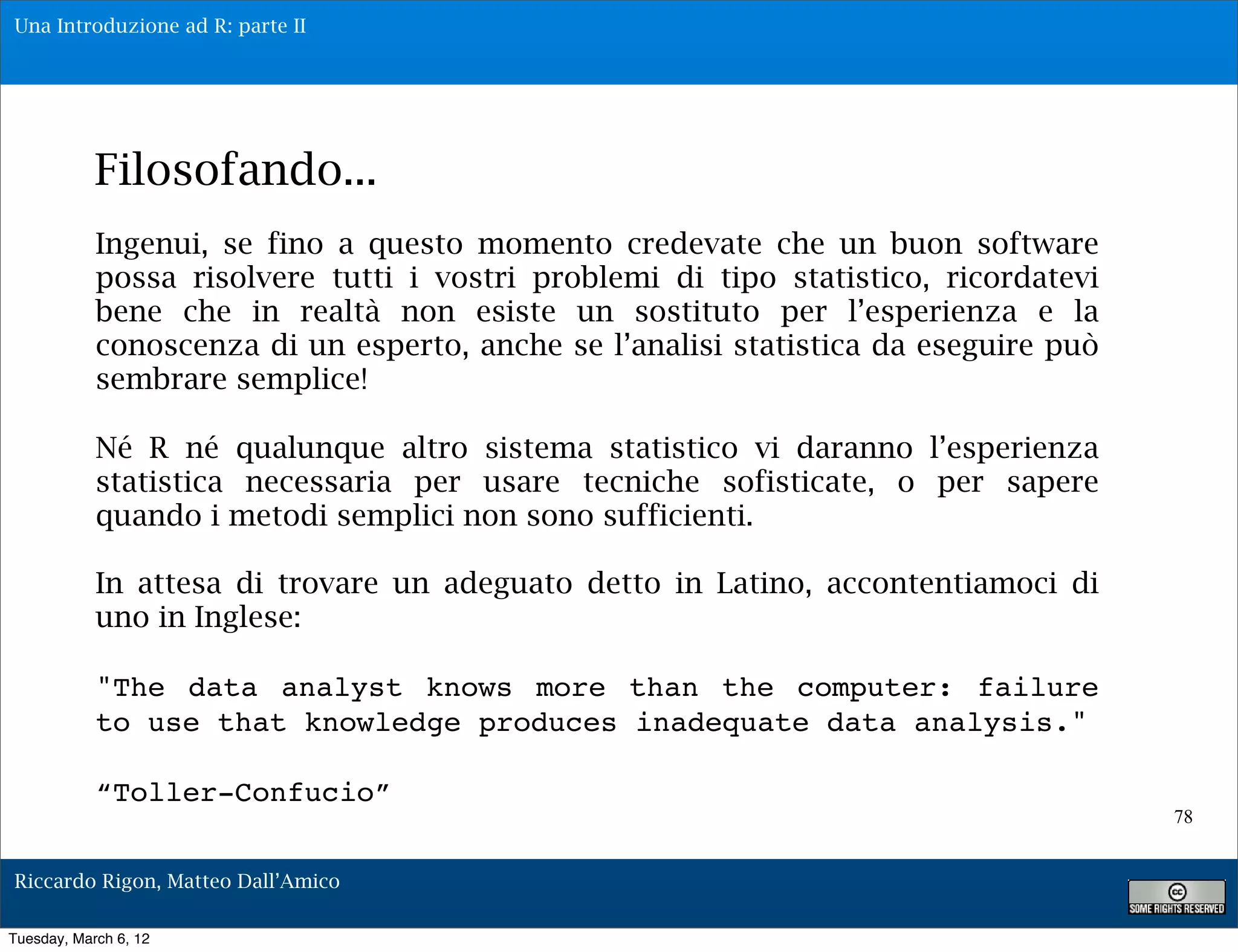 Una Introduzione ad R: parte II




            Filosofando...
            Ingenui, se fino a questo momento credevate che un buon software
            possa risolvere tutti i vostri problemi di tipo statistico, ricordatevi
            bene che in realtà non esiste un sostituto per l’esperienza e la
            conoscenza di un esperto, anche se l’analisi statistica da eseguire può
            sembrare semplice!

            Né R né qualunque altro sistema statistico vi daranno l’esperienza
            statistica necessaria per usare tecniche sofisticate, o per sapere
            quando i metodi semplici non sono sufficienti.

            In attesa di trovare un adeguato detto in Latino, accontentiamoci di
            uno in Inglese:

            "The data analyst knows more than the computer: failure
            to use that knowledge produces inadequate data analysis."

            “Toller-Confucio”
                                                                                      78


Riccardo Rigon, Matteo Dall’Amico

Tuesday, March 6, 12
 