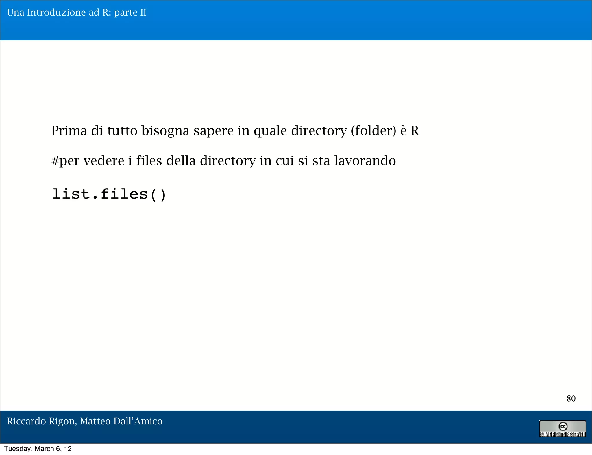 Una Introduzione ad R: parte II




              Prima di tutto bisogna sapere in quale directory (folder) è R

              #per vedere i files della directory in cui si sta lavorando

              list.files()




                                                                              80

Riccardo Rigon, Matteo Dall’Amico

Tuesday, March 6, 12
 