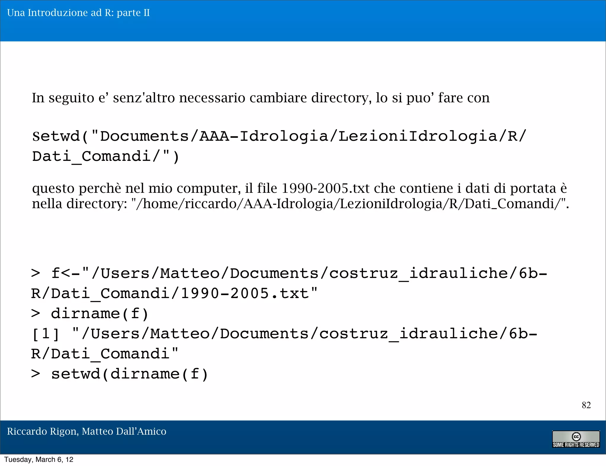 Una Introduzione ad R: parte II




        In seguito e’ senz'altro necessario cambiare directory, lo si puo’ fare con

        setwd("Documents/AAA-Idrologia/LezioniIdrologia/R/
        Dati_Comandi/")
        questo perchè nel mio computer, il file 1990-2005.txt che contiene i dati di portata è
        nella directory: "/home/riccardo/AAA-Idrologia/LezioniIdrologia/R/Dati_Comandi/".




       > f<-"/Users/Matteo/Documents/costruz_idrauliche/6b-
       R/Dati_Comandi/1990-2005.txt"
       > dirname(f)
       [1] "/Users/Matteo/Documents/costruz_idrauliche/6b-
       R/Dati_Comandi"
       > setwd(dirname(f)
                                                                                                 82

Riccardo Rigon, Matteo Dall’Amico

Tuesday, March 6, 12
 