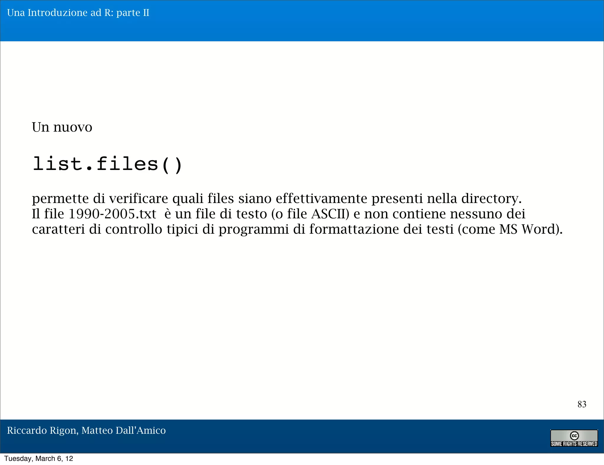Una Introduzione ad R: parte II




        Un nuovo

        list.files()
        permette di verificare quali files siano effettivamente presenti nella directory.
        Il file 1990-2005.txt è un file di testo (o file ASCII) e non contiene nessuno dei
        caratteri di controllo tipici di programmi di formattazione dei testi (come MS Word).




                                                                                                83

Riccardo Rigon, Matteo Dall’Amico

Tuesday, March 6, 12
 