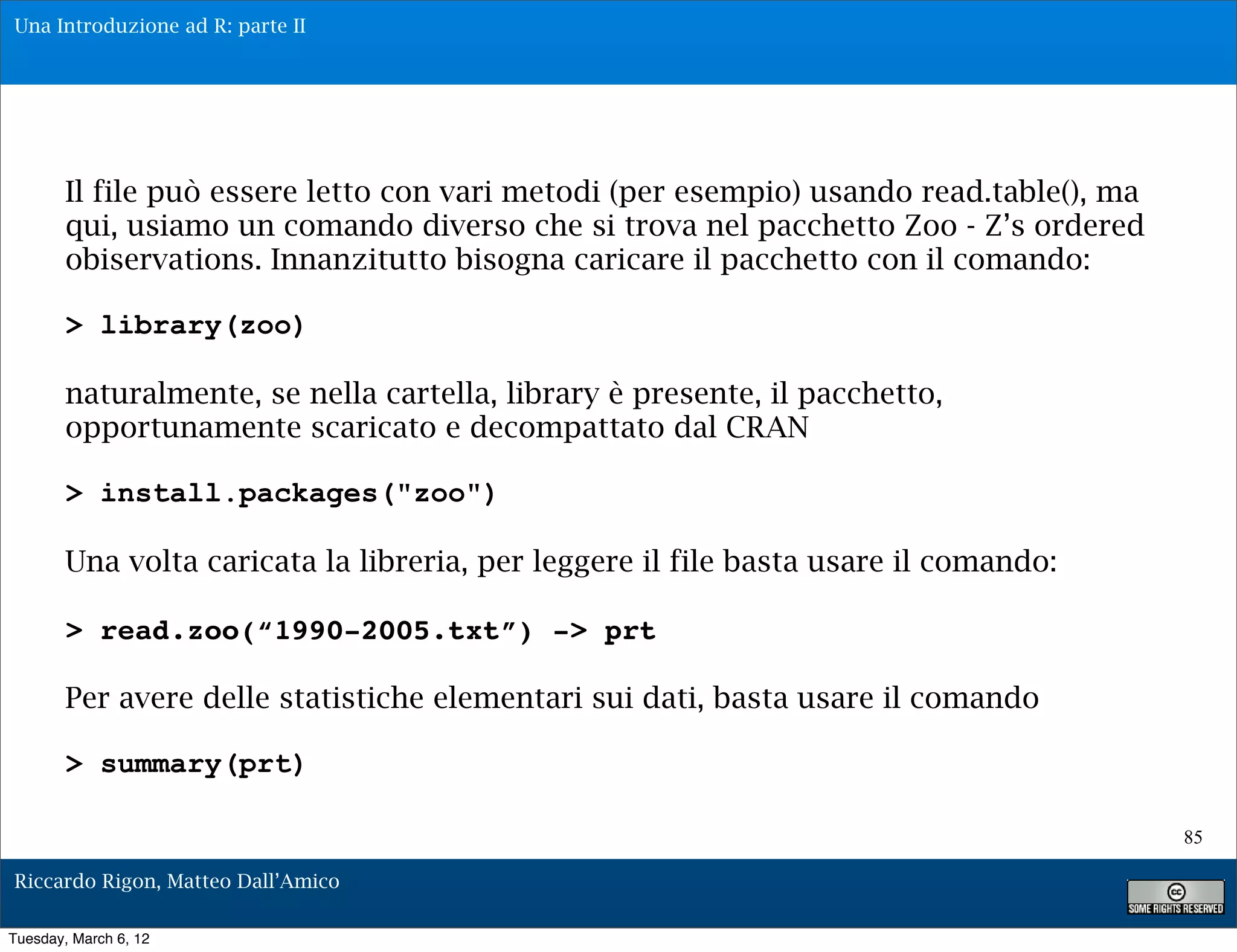 Una Introduzione ad R: parte II




        Il file può essere letto con vari metodi (per esempio) usando read.table(), ma
        qui, usiamo un comando diverso che si trova nel pacchetto Zoo - Z’s ordered
        obiservations. Innanzitutto bisogna caricare il pacchetto con il comando:

        > library(zoo)

        naturalmente, se nella cartella, library è presente, il pacchetto,
        opportunamente scaricato e decompattato dal CRAN

        > install.packages("zoo")

        Una volta caricata la libreria, per leggere il file basta usare il comando:

        > read.zoo(“1990-2005.txt”) -> prt

        Per avere delle statistiche elementari sui dati, basta usare il comando

        > summary(prt)

                                                                                         85

Riccardo Rigon, Matteo Dall’Amico

Tuesday, March 6, 12
 