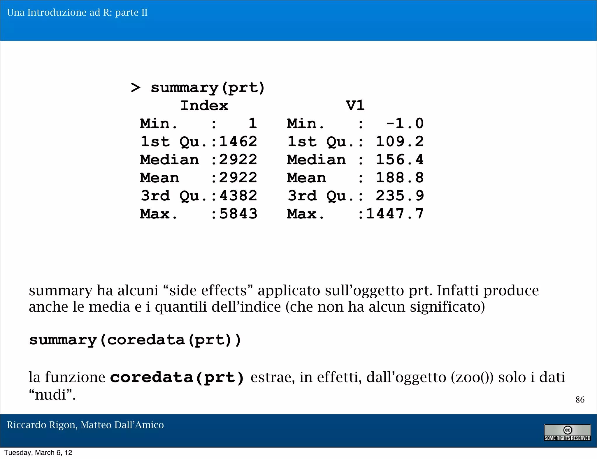Una Introduzione ad R: parte II




                           > summary(prt)
                                 Index                V1
                            Min.    :   1       Min.   : -1.0
                            1st Qu.:1462        1st Qu.: 109.2
                            Median :2922        Median : 156.4
                            Mean    :2922       Mean   : 188.8
                            3rd Qu.:4382        3rd Qu.: 235.9
                            Max.    :5843       Max.   :1447.7



       summary ha alcuni “side effects” applicato sull’oggetto prt. Infatti produce
       anche le media e i quantili dell’indice (che non ha alcun significato)

       summary(coredata(prt))

       la funzione     coredata(prt) estrae, in effetti, dall’oggetto (zoo()) solo i dati
       “nudi”.                                                                              86

Riccardo Rigon, Matteo Dall’Amico

Tuesday, March 6, 12
 