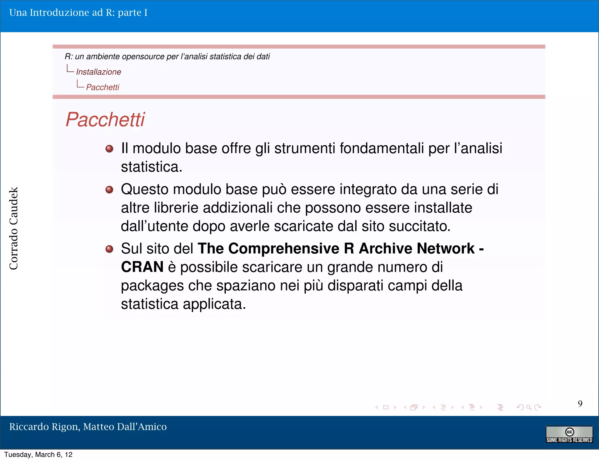Una Introduzione ad R: parte I



                 R: un ambiente opensource per l’analisi statistica dei dati
                       Installazione
                         Pacchetti



                 Pacchetti
                                       Il modulo base offre gli strumenti fondamentali per l’analisi
                                       statistica.
                                       Questo modulo base può essere integrato da una serie di
Corrado Caudek




                                       altre librerie addizionali che possono essere installate
                                       dall’utente dopo averle scaricate dal sito succitato.
                                       Sul sito del The Comprehensive R Archive Network -
                                       CRAN è possibile scaricare un grande numero di
                                       packages che spaziano nei più disparati campi della
                                       statistica applicata.




                                                                                                       9

  Riccardo Rigon, Matteo Dall’Amico

Tuesday, March 6, 12
 