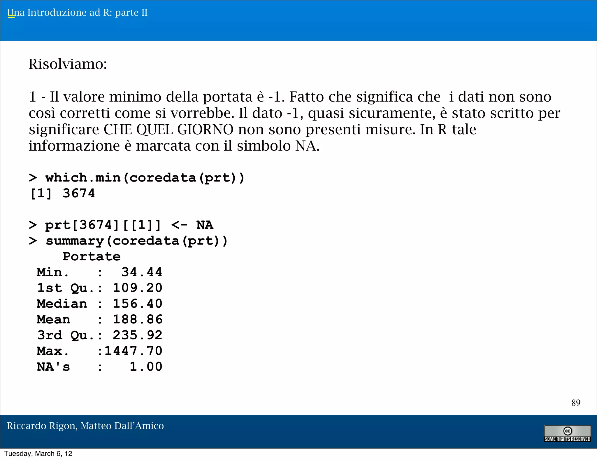 Una Introduzione ad R: parte II
=


       Risolviamo:

       1 - Il valore minimo della portata è -1. Fatto che significa che i dati non sono
       così corretti come si vorrebbe. Il dato -1, quasi sicuramente, è stato scritto per
       significare CHE QUEL GIORNO non sono presenti misure. In R tale
       informazione è marcata con il simbolo NA.

       > which.min(coredata(prt))
       [1] 3674

       > prt[3674][[1]] <- NA
       > summary(coredata(prt))
           Portate
        Min.   : 34.44
        1st Qu.: 109.20
        Median : 156.40
        Mean   : 188.86
        3rd Qu.: 235.92
        Max.   :1447.70
        NA's   :   1.00

                                                                                            89

Riccardo Rigon, Matteo Dall’Amico

Tuesday, March 6, 12
 