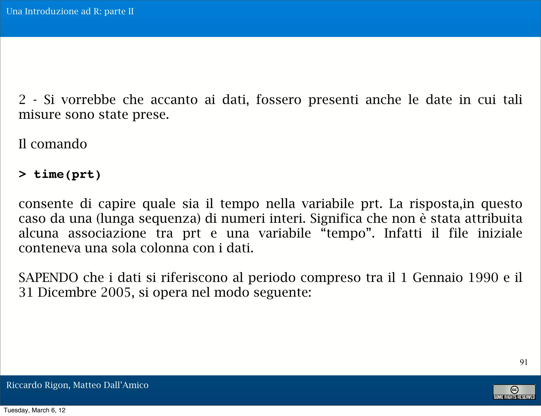 Una Introduzione ad R: parte II




    2 - Si vorrebbe che accanto ai dati, fossero presenti anche le date in cui tali
    misure sono state prese.

    Il comando

    > time(prt)

    consente di capire quale sia il tempo nella variabile prt. La risposta,in questo
    caso da una (lunga sequenza) di numeri interi. Significa che non è stata attribuita
    alcuna associazione tra prt e una variabile “tempo”. Infatti il file iniziale
    conteneva una sola colonna con i dati.

    SAPENDO che i dati si riferiscono al periodo compreso tra il 1 Gennaio 1990 e il
    31 Dicembre 2005, si opera nel modo seguente:




                                                                                      91

Riccardo Rigon, Matteo Dall’Amico

Tuesday, March 6, 12
 