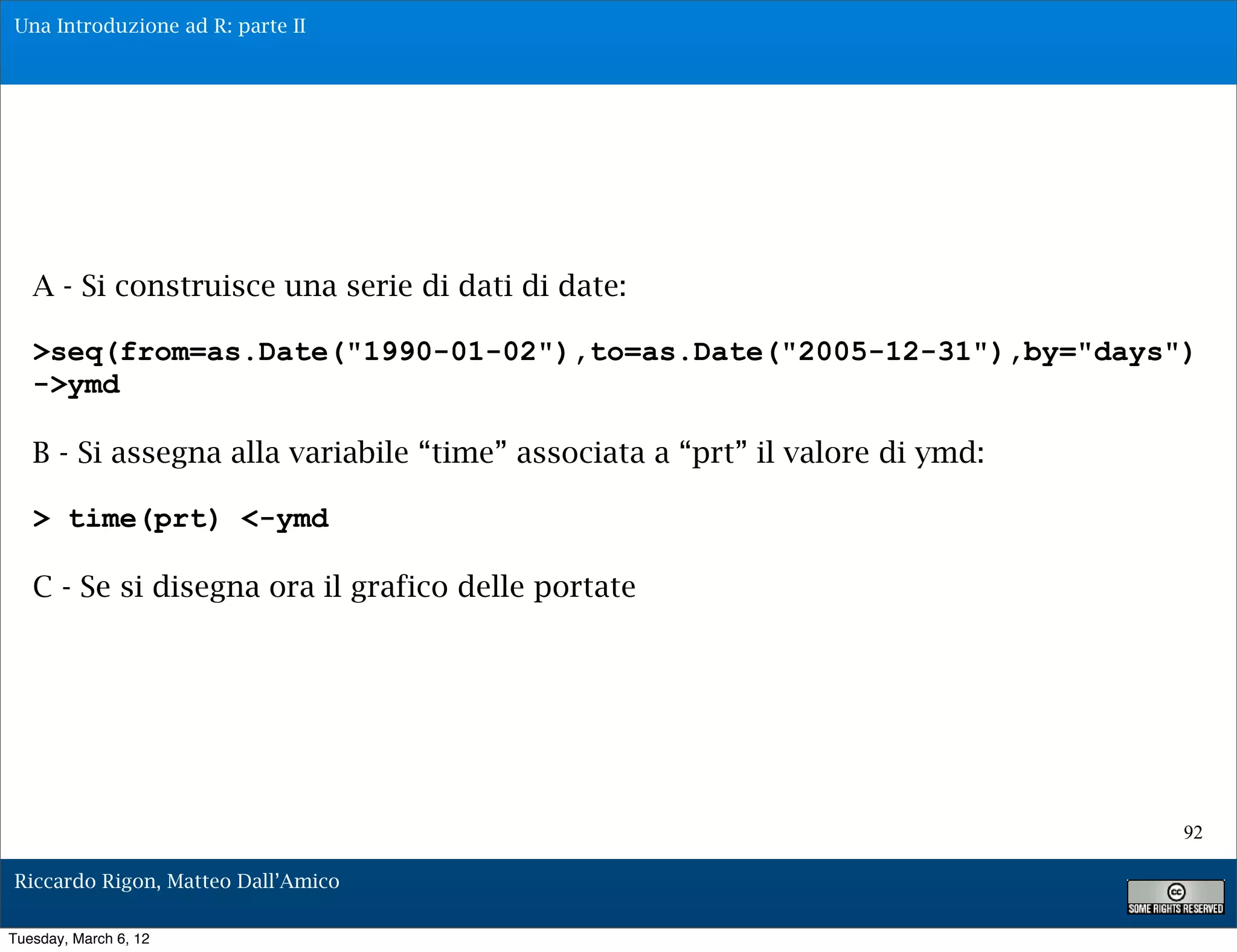 Una Introduzione ad R: parte II




   A - Si construisce una serie di dati di date:

   >seq(from=as.Date("1990-01-02"),to=as.Date("2005-12-31"),by="days")
   ->ymd

   B - Si assegna alla variabile “time” associata a “prt” il valore di ymd:

   > time(prt) <-ymd

   C - Se si disegna ora il grafico delle portate




                                                                              92

Riccardo Rigon, Matteo Dall’Amico

Tuesday, March 6, 12
 