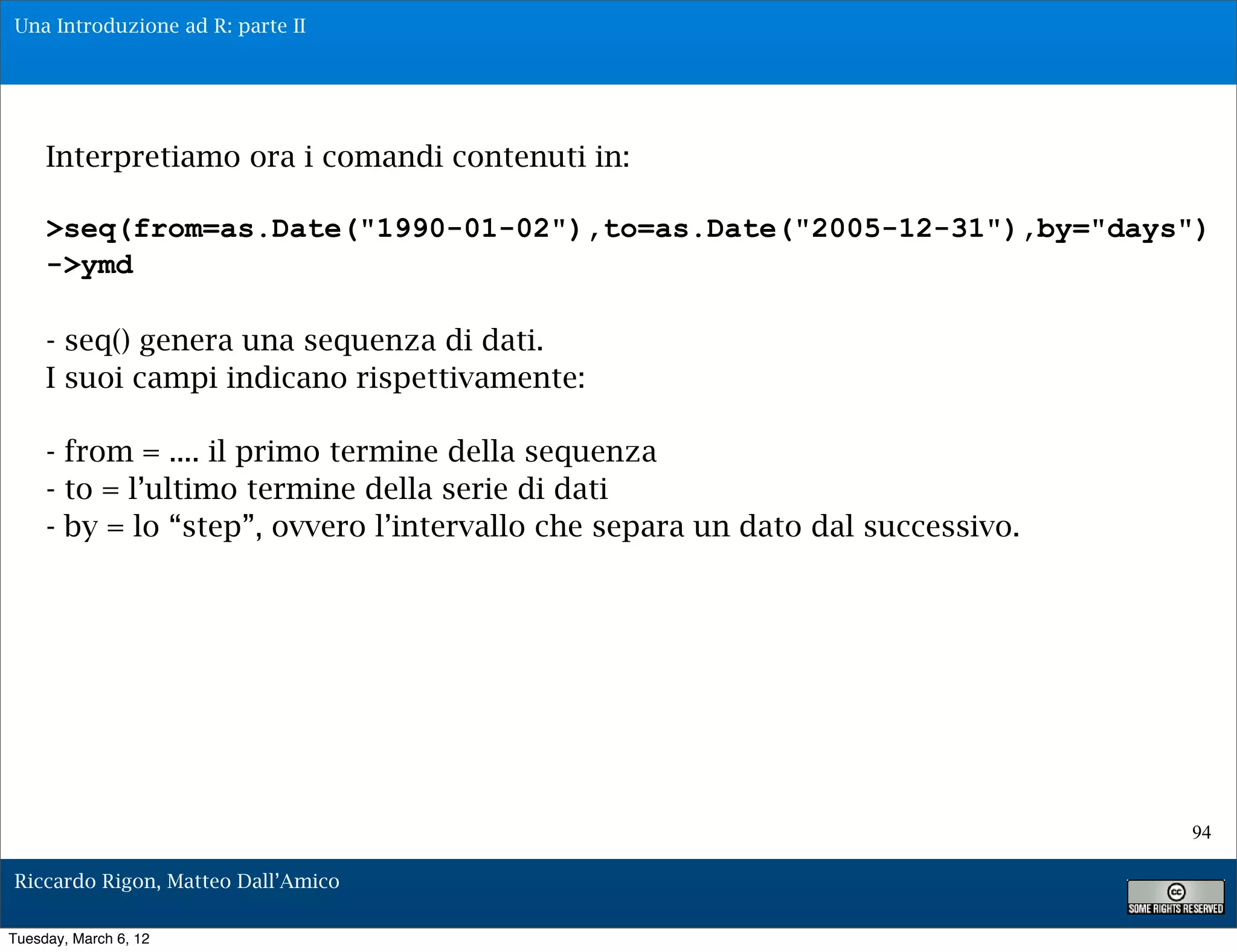Una Introduzione ad R: parte II




     Interpretiamo ora i comandi contenuti in:

     >seq(from=as.Date("1990-01-02"),to=as.Date("2005-12-31"),by="days")
     ->ymd

     - seq() genera una sequenza di dati.
     I suoi campi indicano rispettivamente:

     - from = .... il primo termine della sequenza
     - to = l’ultimo termine della serie di dati
     - by = lo “step”, ovvero l’intervallo che separa un dato dal successivo.




                                                                                94

Riccardo Rigon, Matteo Dall’Amico

Tuesday, March 6, 12
 