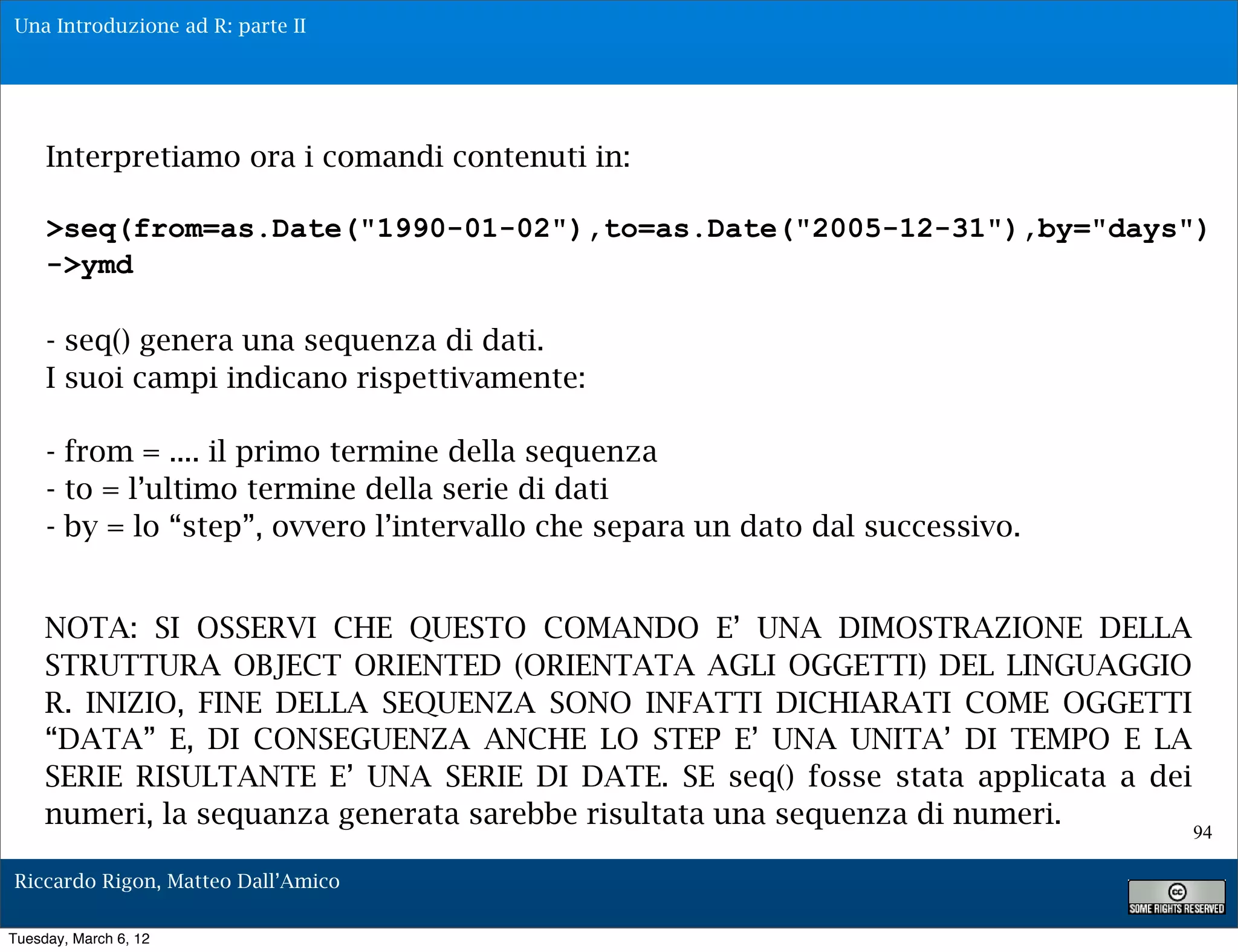 Una Introduzione ad R: parte II




     Interpretiamo ora i comandi contenuti in:

     >seq(from=as.Date("1990-01-02"),to=as.Date("2005-12-31"),by="days")
     ->ymd

     - seq() genera una sequenza di dati.
     I suoi campi indicano rispettivamente:

     - from = .... il primo termine della sequenza
     - to = l’ultimo termine della serie di dati
     - by = lo “step”, ovvero l’intervallo che separa un dato dal successivo.


     NOTA: SI OSSERVI CHE QUESTO COMANDO E’ UNA DIMOSTRAZIONE DELLA
     STRUTTURA OBJECT ORIENTED (ORIENTATA AGLI OGGETTI) DEL LINGUAGGIO
     R. INIZIO, FINE DELLA SEQUENZA SONO INFATTI DICHIARATI COME OGGETTI
     “DATA” E, DI CONSEGUENZA ANCHE LO STEP E’ UNA UNITA’ DI TEMPO E LA
     SERIE RISULTANTE E’ UNA SERIE DI DATE. SE seq() fosse stata applicata a dei
     numeri, la sequanza generata sarebbe risultata una sequenza di numeri.
                                                                                   94

Riccardo Rigon, Matteo Dall’Amico

Tuesday, March 6, 12
 