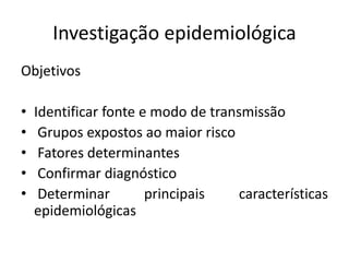 Investigação epidemiológica
Objetivos
• Identificar fonte e modo de transmissão
• Grupos expostos ao maior risco
• Fatores determinantes
• Confirmar diagnóstico
• Determinar principais características
epidemiológicas
 