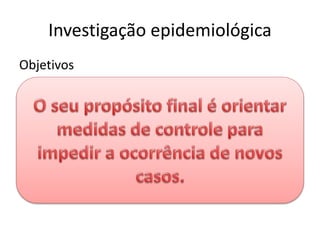 Investigação epidemiológica
Objetivos
• Identificar fonte e modo de transmissão
• Grupos expostos ao maior risco
• Fatores determinantes
• Confirmar diagnóstico
• Determinar principais características
epidemiológicas
 