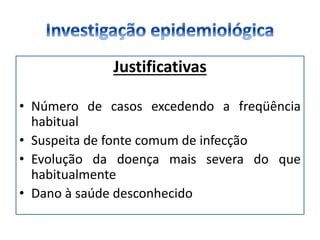 Justificativas
• Número de casos excedendo a freqüência
habitual
• Suspeita de fonte comum de infecção
• Evolução da doença mais severa do que
habitualmente
• Dano à saúde desconhecido
 