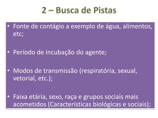 • Fonte de contágio a exemplo de água, alimentos,
etc;
• Período de incubação do agente;
• Modos de transmissão (respiratória, sexual,
vetorial, etc.);
• Faixa etária, sexo, raça e grupos sociais mais
acometidos (Características biológicas e sociais);
 