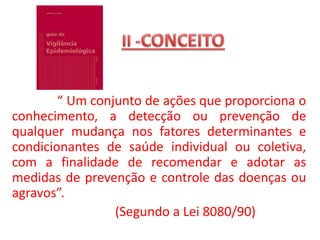 “ Um conjunto de ações que proporciona o
conhecimento, a detecção ou prevenção de
qualquer mudança nos fatores determinantes e
condicionantes de saúde individual ou coletiva,
com a finalidade de recomendar e adotar as
medidas de prevenção e controle das doenças ou
agravos”.
(Segundo a Lei 8080/90)
 