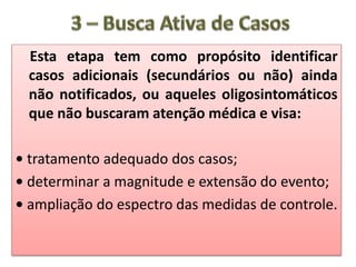 Esta etapa tem como propósito identificar
casos adicionais (secundários ou não) ainda
não notificados, ou aqueles oligosintomáticos
que não buscaram atenção médica e visa:
• tratamento adequado dos casos;
• determinar a magnitude e extensão do evento;
• ampliação do espectro das medidas de controle.
 