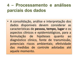 4 – Processamento e análises
parciais dos dados
• A consolidação, análise e interpretação dos
dados disponíveis devem considerar as
características de pessoa, tempo, lugar e os
aspectos clínicos e epidemiológicos, para a
formulação de hipóteses quanto ao
diagnóstico clínico, fonte de transmissão,
potenciais riscos ambientais; efetividade
das medidas de controle adotadas até
aquele momento.
 