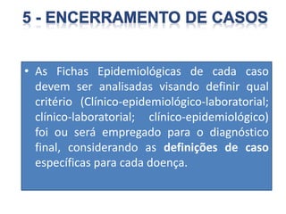 • As Fichas Epidemiológicas de cada caso
devem ser analisadas visando definir qual
critério (Clínico-epidemiológico-laboratorial;
clínico-laboratorial; clínico-epidemiológico)
foi ou será empregado para o diagnóstico
final, considerando as definições de caso
específicas para cada doença.
 