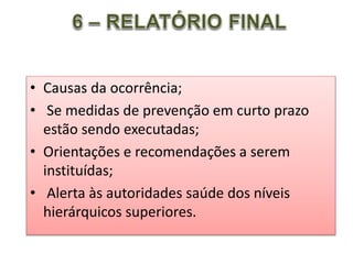• Causas da ocorrência;
• Se medidas de prevenção em curto prazo
estão sendo executadas;
• Orientações e recomendações a serem
instituídas;
• Alerta às autoridades saúde dos níveis
hierárquicos superiores.
 