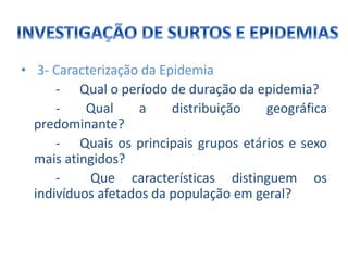 • 3- Caracterização da Epidemia
- Qual o período de duração da epidemia?
- Qual a distribuição geográfica
predominante?
- Quais os principais grupos etários e sexo
mais atingidos?
- Que características distinguem os
indivíduos afetados da população em geral?
 