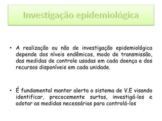 • A realização ou não de investigação epidemiológica
depende dos níveis endêmicos, modo de transmissão,
das medidas de controle usadas em cada doença e dos
recursos disponíveis em cada unidade.
• É fundamental manter alerta o sistema de V.E visando
identificar, precocemente surtos, investigá-los e
adotar as medidas necessárias para controlá-los
 