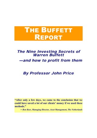 THE BUFFETT
           REPORT
  The Nine Investing Secrets of
         Warren Buffett
   —and how to profit from them


       By Professor John Price




“After only a few days, we came to the conclusion that we
could have saved a lot of our clients’ money if we used these
methods.”
     ─ Ron Boer, Managing Director, Asset Management, The Netherlands