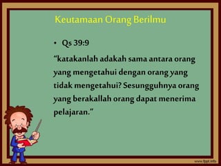 Keutamaan Orang Berilmu 
• Qs 39:9 
“katakanlah adakah sama antara orang 
yang mengetahui dengan orang yang 
tidak mengetahui? Sesungguhnya orang 
yang berakallah orang dapat menerima 
pelajaran.” 
 