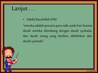 Lanjut . . . 
• Sabda Rasulullah SAW 
“mereka adalah pewaris para nabi, pada hari kiamat 
darah mereka ditimbang dengan darah syuhada, 
dan darah orang yang berilmu dilebihkan dari 
darah syuhada” 
 
