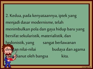 2. Kedua, pada kenyataannya, iptek yang 
menjadi dasar modernisme, telah 
menimbulkan pola dan gaya hidup baru yang 
bersifat sekularistik, materialistik, dan 
hedonistik, yang sangat berlawanan 
dengan nilai-nilai budaya dan agama 
yang dianut oleh bangsa kita. 
 