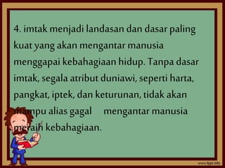 4. imtak menjadi landasan dan dasar paling 
kuat yang akan mengantar manusia 
menggapai kebahagiaan hidup. Tanpa dasar 
imtak, segala atribut duniawi, seperti harta, 
pangkat, iptek, dan keturunan, tidak akan 
mampu alias gagal mengantar manusia 
meraih kebahagiaan. 
 