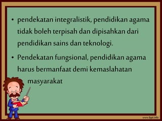 • pendekatan integralistik, pendidikan agama 
tidak boleh terpisah dan dipisahkan dari 
pendidikan sains dan teknologi. 
• Pendekatan fungsional, pendidikan agama 
harus bermanfaat demi kemaslahatan 
masyarakat 
 