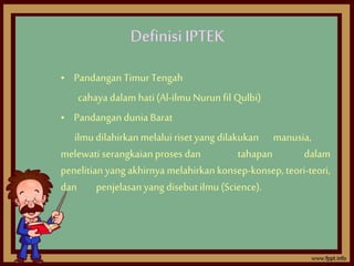 Definisi IPTEK 
• Pandangan Timur Tengah 
cahaya dalam hati (Al-ilmu Nurun fil Qulbi) 
• Pandangan dunia Barat 
ilmu dilah...