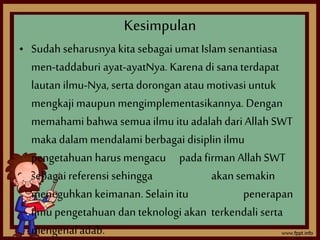 Kesimpulan 
• Sudah seharusnya kita sebagai umat Islam senantiasa 
men-taddaburi ayat-ayatNya. Karena di sana terdapat 
lautan ilmu-Nya, serta dorongan atau motivasi untuk 
mengkaji maupun mengimplementasikannya. Dengan 
memahami bahwa semua ilmu itu adalah dari Allah SWT 
maka dalam mendalami berbagai disiplin ilmu 
pengetahuan harus mengacu pada firman Allah SWT 
sebagai referensi sehingga akan semakin 
meneguhkan keimanan. Selain itu penerapan 
ilmu pengetahuan dan teknologi akan terkendali serta 
mengenal adab. 
